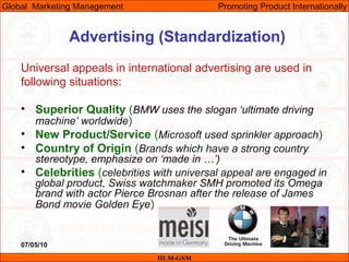07/05/10 30
Advertising (Standardization)
Universal appeals in international advertising are used in
following situations:
• Superior Quality (BMW uses the slogan ‘ultimate driving
machine’ worldwide)
• New Product/Service (Microsoft used sprinkler approach)
• Country of Origin (Brands which have a strong country
stereotype, emphasize on ‘made in …’)
• Celebrities (celebrities with universal appeal are engaged in
global product, Swiss watchmaker SMH promoted its Omega
brand with actor Pierce Brosnan after the release of James
Bond movie Golden Eye)
IILM-GSM
Global Marketing Management Promoting Product Internationally
 