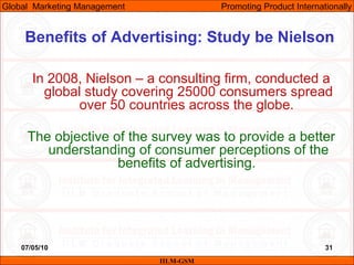 07/05/10
Benefits of Advertising: Study be Nielson
In 2008, Nielson – a consulting firm, conducted a
global study covering 25000 consumers spread
over 50 countries across the globe.
The objective of the survey was to provide a better
understanding of consumer perceptions of the
benefits of advertising.
IILM-GSM
Global Marketing Management Promoting Product Internationally
31
 
