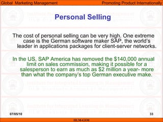 07/05/10
Personal Selling
The cost of personal selling can be very high. One extreme
case is the German software maker SAP, the world’s
leader in applications packages for client-server networks.
In the US, SAP America has removed the $140,000 annual
limit on sales commission, making it possible for a
salesperson to earn as much as $2 million a year- more
than what the company’s top German executive make.
IILM-GSM
Global Marketing Management Promoting Product Internationally
33
 