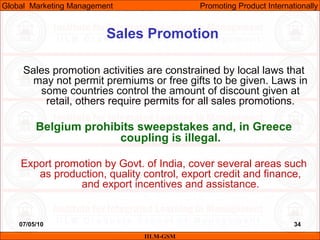 07/05/10
Sales Promotion
Sales promotion activities are constrained by local laws that
may not permit premiums or free gifts to be given. Laws in
some countries control the amount of discount given at
retail, others require permits for all sales promotions.
Belgium prohibits sweepstakes and, in Greece
coupling is illegal.
Export promotion by Govt. of India, cover several areas such
as production, quality control, export credit and finance,
and export incentives and assistance.
IILM-GSM
Global Marketing Management Promoting Product Internationally
34
 