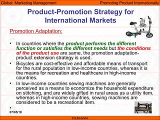 07/05/10 37
Promotion Adaptation:
• In countries where the product performs the different
function or satisfies the different needs but the conditions
of the product use are same, the promotion adaptation-
product extension strategy is used.
• Bicycles are cost-effective and affordable means of transport
for the rural population in low-income countries, whereas it is
the means for recreation and healthcare in high-income
countries.
• In low-income countries sewing machines are generally
perceived as a means to economize the household expenditure
on stitching, and are widely gifted in rural areas as a utility item,
whereas in high-income countries, sewing machines are
considered to be a recreational item.
•
IILM-GSM
Global Marketing Management Promoting Product Internationally
Product-Promotion Strategy for
International Markets
 