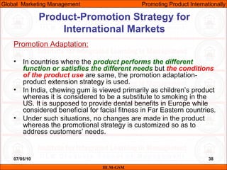 07/05/10 38
Promotion Adaptation:
• In countries where the product performs the different
function or satisfies the different needs but the conditions
of the product use are same, the promotion adaptation-
product extension strategy is used.
• In India, chewing gum is viewed primarily as children’s product
whereas it is considered to be a substitute to smoking in the
US. It is supposed to provide dental benefits in Europe while
considered beneficial for facial fitness in Far Eastern countries.
• Under such situations, no changes are made in the product
whereas the promotional strategy is customized so as to
address customers’ needs.
IILM-GSM
Global Marketing Management Promoting Product Internationally
Product-Promotion Strategy for
International Markets
 