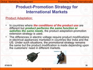 07/05/10 39
Product Adaptation:
• In countries where the conditions of the product use are
different but product performs the same function or
satisfies the same needs, the product adaptation-promotion
extension strategy is used.
• The differences in electric voltage require product modifications
in electrical appliances marketed in countries like India and the
US. Under such situations, the promotional strategy remains
the same but the product modification is made depending upon
the customers’ need in different markets.
IILM-GSM
Global Marketing Management Promoting Product Internationally
Product-Promotion Strategy for
International Markets
 