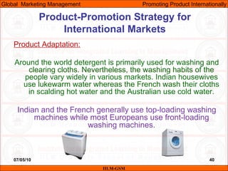 07/05/10 40
Product Adaptation:
Around the world detergent is primarily used for washing and
clearing cloths. Nevertheless, the washing habits of the
people vary widely in various markets. Indian housewives
use lukewarm water whereas the French wash their cloths
in scalding hot water and the Australian use cold water.
Indian and the French generally use top-loading washing
machines while most Europeans use front-loading
washing machines.
IILM-GSM
Global Marketing Management Promoting Product Internationally
Product-Promotion Strategy for
International Markets
 