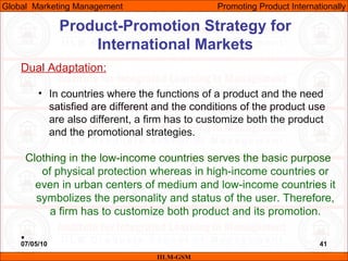 07/05/10 41
Dual Adaptation:
• In countries where the functions of a product and the need
satisfied are different and the conditions of the product use
are also different, a firm has to customize both the product
and the promotional strategies.
Clothing in the low-income countries serves the basic purpose
of physical protection whereas in high-income countries or
even in urban centers of medium and low-income countries it
symbolizes the personality and status of the user. Therefore,
a firm has to customize both product and its promotion.
•
IILM-GSM
Global Marketing Management Promoting Product Internationally
Product-Promotion Strategy for
International Markets
 