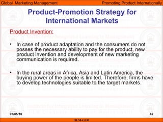 07/05/10 42
Product Invention:
• In case of product adaptation and the consumers do not
posses the necessary ability to pay for the product, new
product invention and development of new marketing
communication is required.
• In the rural areas in Africa, Asia and Latin America, the
buying power of the people is limited. Therefore, firms have
to develop technologies suitable to the target markets.
IILM-GSM
Global Marketing Management Promoting Product Internationally
Product-Promotion Strategy for
International Markets
 