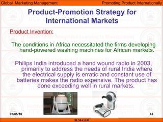 07/05/10 43
Product Invention:
The conditions in Africa necessitated the firms developing
hand-powered washing machines for African markets.
Philips India introduced a hand wound radio in 2003,
primarily to address the needs of rural India where
the electrical supply is erratic and constant use of
batteries makes the radio expensive. The product has
done exceeding well in rural markets.
IILM-GSM
Global Marketing Management Promoting Product Internationally
Product-Promotion Strategy for
International Markets
 