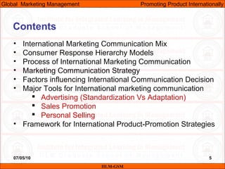 07/05/10 5
Contents
• International Marketing Communication Mix
• Consumer Response Hierarchy Models
• Process of International Marketing Communication
• Marketing Communication Strategy
• Factors influencing International Communication Decision
• Major Tools for International marketing communication
 Advertising (Standardization Vs Adaptation)
 Sales Promotion
 Personal Selling
• Framework for International Product-Promotion Strategies
IILM-GSM
Global Marketing Management Promoting Product Internationally
 