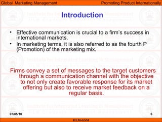 07/05/10 6
Introduction
• Effective communication is crucial to a firm’s success in
international markets.
• In marketing terms, it is also referred to as the fourth P
(Promotion) of the marketing mix.
Firms convey a set of messages to the target customers
through a communication channel with the objective
to not only create favorable response for its market
offering but also to receive market feedback on a
regular basis.
IILM-GSM
Global Marketing Management Promoting Product Internationally
 