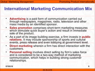 07/05/10 8
• Advertising is a paid form of communication carried out
through newspapers, magazines, radio, television and other
mass media by an identified sponsor.
• Sales promotion comprises short-term marketing measures
which stimulate quick buyer’s action and result in immediate
sale of the product.
• As a part of its image building exercise, a firm invests in public
relations. It may include sponsorship of sports and cultural
events, press release and even lobbying at government level.
• Direct marketing wherein a firm has direct interaction with the
customers.
• Personal selling involves direct selling by firm’s sales force
and is considered to be a two-way method of marketing
communication, which helps in building strong customer
relationships.
IILM-GSM
Global Marketing Management Promoting Product Internationally
International Marketing Communication Mix
 
