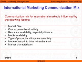 07/05/10 9
Communication mix for international market is influenced by
the following factors:
• Market Size
• Cost of promotional activity
• Resource availability, especially finance
• Media availability
• Type of product and its price sensitivity
• Mode of entry into international market
• Market characteristics
IILM-GSM
Global Marketing Management Promoting Product Internationally
International Marketing Communication Mix
 