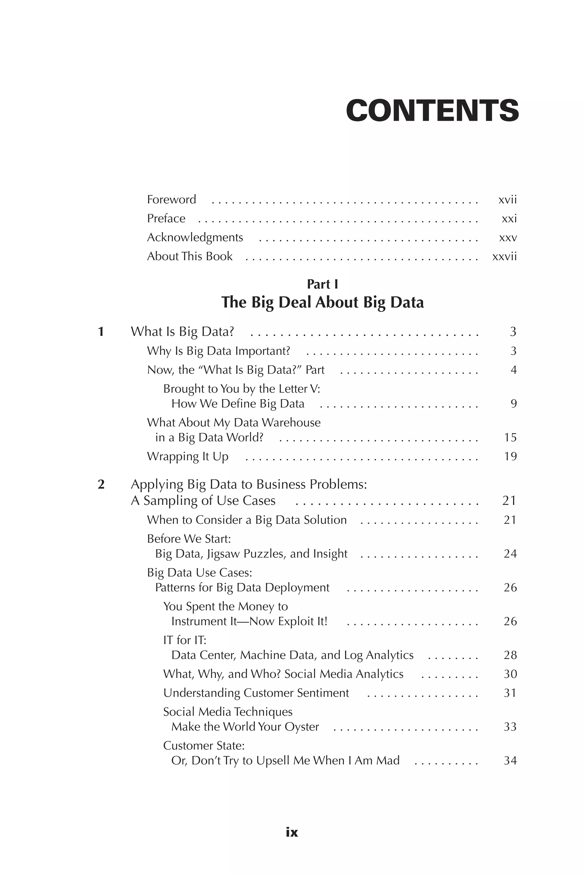 Flash 6X9 / Harness the Power of Big Data:The IBM Big Data Platform / Zikopoulos / 817-5
ix
CONTENTS
Foreword   .  .  .  .  .  .  .  .  .  .  .  .  .  .  .  .  .  .  .  .  .  .  .  .  .  .  .  .  .  .  .  .  .  .  .  .  .  .  . 	 xvii
Preface   .  .  .  .  .  .  .  .  .  .  .  .  .  .  .  .  .  .  .  .  .  .  .  .  .  .  .  .  .  .  .  .  .  .  .  .  .  .  .  .  . 	 xxi
Acknowledgments   .  .  .  .  .  .  .  .  .  .  .  .  .  .  .  .  .  .  .  .  .  .  .  .  .  .  .  .  .  .  .  . 	 xxv
About This Book   .  .  .  .  .  .  .  .  .  .  .  .  .  .  .  .  .  .  .  .  .  .  .  .  .  .  .  .  .  .  .  .  .  . 	 xxvii
Part I
The Big Deal About Big Data
	 1	 What Is Big Data?   .  .  .  .  .  .  .  .  .  .  .  .  .  .  .  .  .  .  .  .  .  .  .  .  .  .  .  .  .  . 	 3
Why Is Big Data Important?  . . . . . . . . . . . . . . . . . . . . . . . . . .	 3
Now, the “What Is Big Data?” Part   .  .  .  .  .  .  .  .  .  .  .  .  .  .  .  .  .  .  .  . 	 4
Brought to You by the Letter V:
How We Define Big Data   .  .  .  .  .  .  .  .  .  .  .  .  .  .  .  .  .  .  .  .  .  .  . 	 9
What About My Data Warehouse
in a Big Data World?   .  .  .  .  .  .  .  .  .  .  .  .  .  .  .  .  .  .  .  .  .  .  .  .  .  .  .  .  . 	 15
Wrapping It Up   . .  .  .  .  .  .  .  .  .  .  .  .  .  .  .  .  .  .  .  .  .  .  .  .  .  .  .  .  .  .  .  .  .  . 	 19
	 2	 Applying Big Data to Business Problems:
A Sampling of Use Cases   .  .  .  .  .  .  .  .  .  .  .  .  .  .  .  .  .  .  .  .  .  .  .  .  . 	 21
When to Consider a Big Data Solution   .  .  .  .  .  .  .  .  .  .  .  .  .  .  .  .  . 	 21
Before We Start:
Big Data, Jigsaw Puzzles, and Insight   .  .  .  .  .  .  .  .  .  .  .  .  .  .  .  .  . 	 24
Big Data Use Cases:
Patterns for Big Data Deployment   . .  .  .  .  .  .  .  .  .  .  .  .  .  .  .  .  .  .  . 	 26
You Spent the Money to
Instrument It—Now Exploit It!   .  .  .  .  .  .  .  .  .  .  .  .  .  .  .  .  .  .  .  . 	 26
IT for IT:
Data Center, Machine Data, and Log Analytics   .  .  .  .  .  .  . 	 28
What, Why, and Who? Social Media Analytics   . .  .  .  .  .  .  .  . 	 30
Understanding Customer Sentiment   .  .  .  .  .  .  .  .  .  .  .  .  .  .  .  .  . 	 31
Social Media Techniques
Make the World Your Oyster   .  .  .  .  .  .  .  .  .  .  .  .  .  .  .  .  .  .  .  .  . 	 33
Customer State:
Or, Don’t Try to Upsell Me When I Am Mad   .  .  .  .  .  .  .  .  . 	 34
00-FM.indd 9 04/10/12 12:19 PM
 