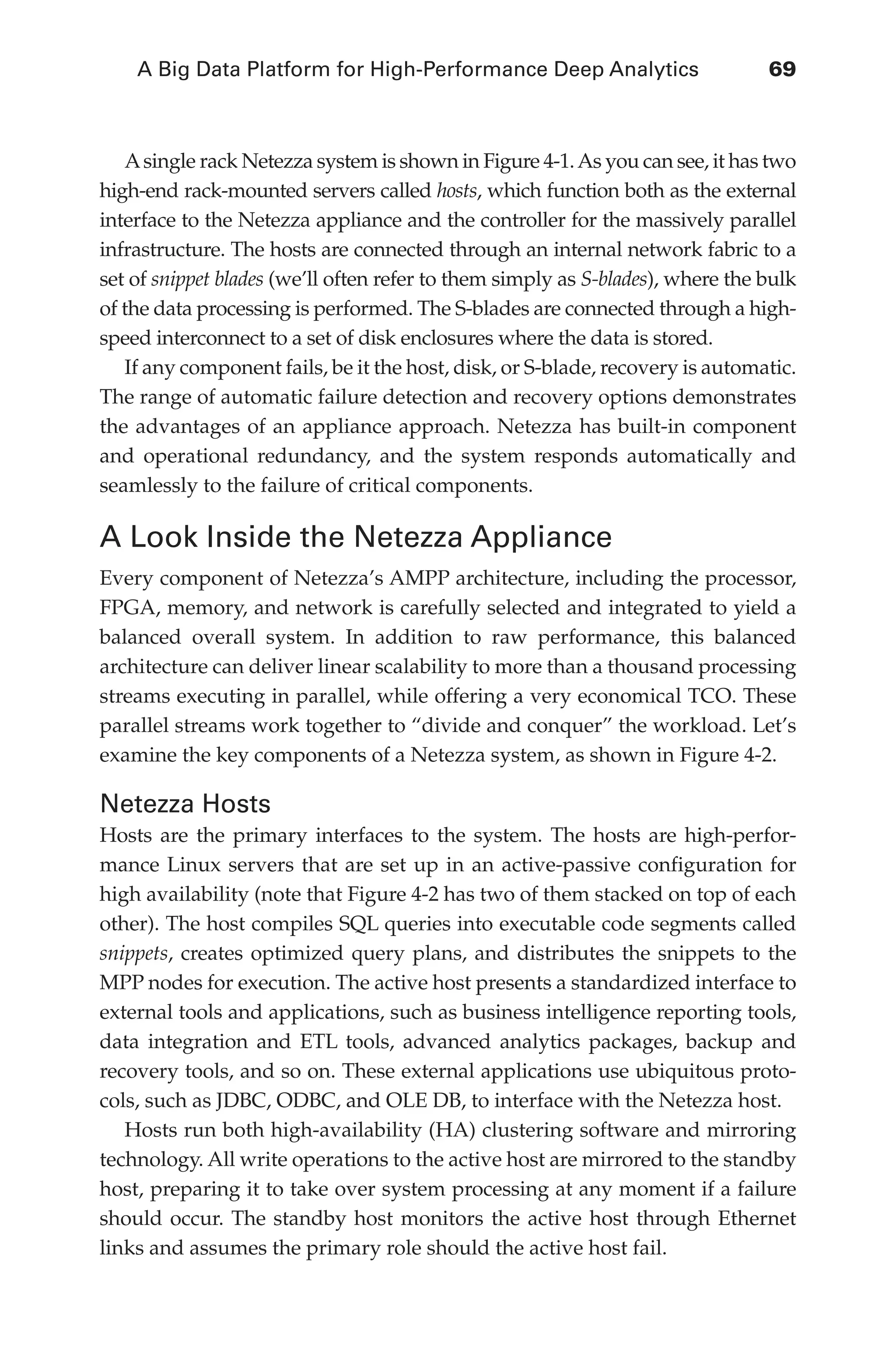 A Big Data Platform for High-Performance Deep Analytics	 69
Flash 6X9 / Harness the Power of Big Data:The IBM Big Data Platform / Zikopoulos / 817-5
Asingle rack Netezza system is shown in Figure 4-1.As you can see, it has two
high-end rack-mounted servers called hosts, which function both as the external
interface to the Netezza appliance and the controller for the massively parallel
infrastructure. The hosts are connected through an internal network fabric to a
set of snippet blades (we’ll often refer to them simply as S-blades), where the bulk
of the data processing is performed. The S-blades are connected through a high-
speed interconnect to a set of disk enclosures where the data is stored.
If any component fails, be it the host, disk, or S-blade, recovery is automatic.
The range of automatic failure detection and recovery options demonstrates
the advantages of an appliance approach. Netezza has built-in component
and operational redundancy, and the system responds automatically and
seamlessly to the failure of critical components.
A Look Inside the Netezza Appliance
Every component of Netezza’s AMPP architecture, including the processor,
FPGA, memory, and network is carefully selected and integrated to yield a
balanced overall system. In addition to raw performance, this balanced
architecture can deliver linear scalability to more than a thousand processing
streams executing in parallel, while offering a very economical TCO. These
parallel streams work together to “divide and conquer” the workload. Let’s
examine the key components of a Netezza system, as shown in Figure 4-2.
Netezza Hosts
Hosts are the primary interfaces to the system. The hosts are high-perfor-
mance Linux servers that are set up in an active-passive configuration for
high availability (note that Figure 4-2 has two of them stacked on top of each
other). The host compiles SQL queries into executable code segments called
snippets, creates optimized query plans, and distributes the snippets to the
MPP nodes for execution. The active host presents a standardized interface to
external tools and applications, such as business intelligence reporting tools,
data integration and ETL tools, advanced analytics packages, backup and
recovery tools, and so on. These external applications use ubiquitous proto-
cols, such as JDBC, ODBC, and OLE DB, to interface with the Netezza host.
Hosts run both high-availability (HA) clustering software and mirroring
technology. All write operations to the active host are mirrored to the standby
host, preparing it to take over system processing at any moment if a failure
should occur. The standby host monitors the active host through Ethernet
links and assumes the primary role should the active host fail.
04-ch04.indd 69 03/10/12 7:01 PM
 