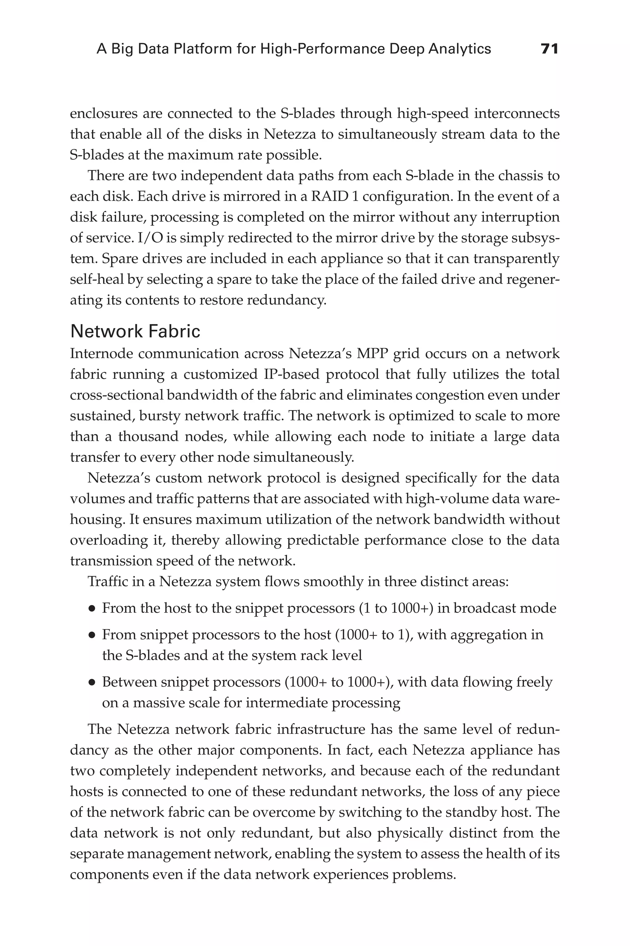 A Big Data Platform for High-Performance Deep Analytics	 71
Flash 6X9 / Harness the Power of Big Data:The IBM Big Data Platform / Zikopoulos / 817-5
enclosures are connected to the S-blades through high-speed interconnects
that enable all of the disks in Netezza to simultaneously stream data to the
S-blades at the maximum rate possible.
There are two independent data paths from each S-blade in the chassis to
each disk. Each drive is mirrored in a RAID 1 configuration. In the event of a
disk failure, processing is completed on the mirror without any interruption
of service. I/O is simply redirected to the mirror drive by the storage subsys-
tem. Spare drives are included in each appliance so that it can transparently
self-heal by selecting a spare to take the place of the failed drive and regener-
ating its contents to restore redundancy.
Network Fabric
Internode communication across Netezza’s MPP grid occurs on a network
fabric running a customized IP-based protocol that fully utilizes the total
cross-sectional bandwidth of the fabric and eliminates congestion even under
sustained, bursty network traffic. The network is optimized to scale to more
than a thousand nodes, while allowing each node to initiate a large data
transfer to every other node simultaneously.
Netezza’s custom network protocol is designed specifically for the data
volumes and traffic patterns that are associated with high-volume data ware-
housing. It ensures maximum utilization of the network bandwidth without
overloading it, thereby allowing predictable performance close to the data
transmission speed of the network.
Traffic in a Netezza system flows smoothly in three distinct areas:
•	From the host to the snippet processors (1 to 1000+) in broadcast mode
•	From snippet processors to the host (1000+ to 1), with aggregation in
the S-blades and at the system rack level
•	Between snippet processors (1000+ to 1000+), with data flowing freely
on a massive scale for intermediate processing
The Netezza network fabric infrastructure has the same level of redun-
dancy as the other major components. In fact, each Netezza appliance has
two completely independent networks, and because each of the redundant
hosts is connected to one of these redundant networks, the loss of any piece
of the network fabric can be overcome by switching to the standby host. The
data network is not only redundant, but also physically distinct from the
separate management network, enabling the system to assess the health of its
components even if the data network experiences problems.
04-ch04.indd 71 03/10/12 7:01 PM
 