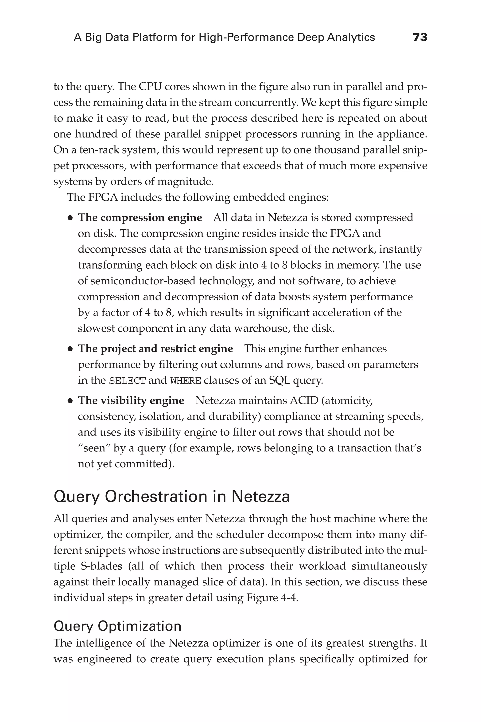 A Big Data Platform for High-Performance Deep Analytics	 73
Flash 6X9 / Harness the Power of Big Data:The IBM Big Data Platform / Zikopoulos / 817-5
to the query. The CPU cores shown in the figure also run in parallel and pro-
cess the remaining data in the stream concurrently. We kept this figure simple
to make it easy to read, but the process described here is repeated on about
one hundred of these parallel snippet processors running in the appliance.
On a ten-rack system, this would represent up to one thousand parallel snip-
pet processors, with performance that exceeds that of much more expensive
systems by orders of magnitude.
The FPGA includes the following embedded engines:
•	The compression engine  All data in Netezza is stored compressed
on disk. The compression engine resides inside the FPGA and
decompresses data at the transmission speed of the network, instantly
transforming each block on disk into 4 to 8 blocks in memory. The use
of semiconductor-based technology, and not software, to achieve
compression and decompression of data boosts system performance
by a factor of 4 to 8, which results in significant acceleration of the
slowest component in any data warehouse, the disk.
•	The project and restrict engine  This engine further enhances
performance by filtering out columns and rows, based on parameters
in the SELECT and WHERE clauses of an SQL query.
•	The visibility engine  Netezza maintains ACID (atomicity,
consistency, isolation, and durability) compliance at streaming speeds,
and uses its visibility engine to filter out rows that should not be
“seen” by a query (for example, rows belonging to a transaction that’s
not yet committed).
Query Orchestration in Netezza
All queries and analyses enter Netezza through the host machine where the
optimizer, the compiler, and the scheduler decompose them into many dif-
ferent snippets whose instructions are subsequently distributed into the mul-
tiple S-blades (all of which then process their workload simultaneously
against their locally managed slice of data). In this section, we discuss these
individual steps in greater detail using Figure 4-4.
Query Optimization
The intelligence of the Netezza optimizer is one of its greatest strengths. It
was engineered to create query execution plans specifically optimized for
04-ch04.indd 73 03/10/12 7:01 PM
 