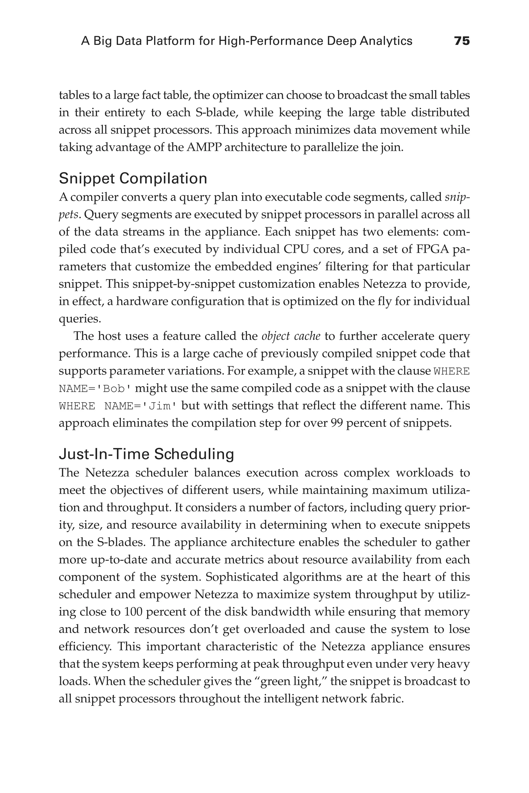 A Big Data Platform for High-Performance Deep Analytics	 75
Flash 6X9 / Harness the Power of Big Data:The IBM Big Data Platform / Zikopoulos / 817-5
tables to a large fact table, the optimizer can choose to broadcast the small tables
in their entirety to each S-blade, while keeping the large table distributed
across all snippet processors. This approach minimizes data movement while
taking advantage of the AMPP architecture to parallelize the join.
Snippet Compilation
A compiler converts a query plan into executable code segments, called snip-
pets. Query segments are executed by snippet processors in parallel across all
of the data streams in the appliance. Each snippet has two elements: com-
piled code that’s executed by individual CPU cores, and a set of FPGA pa-
rameters that customize the embedded engines’ filtering for that particular
snippet. This snippet-by-snippet customization enables Netezza to provide,
in effect, a hardware configuration that is optimized on the fly for individual
queries.
The host uses a feature called the object cache to further accelerate query
performance. This is a large cache of previously compiled snippet code that
supports parameter variations. For example, a snippet with the clause WHERE
NAME='Bob' might use the same compiled code as a snippet with the clause
WHERE NAME='Jim' but with settings that reflect the different name. This
approach eliminates the compilation step for over 99 percent of snippets.
Just-In-Time Scheduling
The Netezza scheduler balances execution across complex workloads to
meet the objectives of different users, while maintaining maximum utiliza-
tion and throughput. It considers a number of factors, including query prior-
ity, size, and resource availability in determining when to execute snippets
on the S-blades. The appliance architecture enables the scheduler to gather
more up-to-date and accurate metrics about resource availability from each
component of the system. Sophisticated algorithms are at the heart of this
scheduler and empower Netezza to maximize system throughput by utiliz-
ing close to 100 percent of the disk bandwidth while ensuring that memory
and network resources don’t get overloaded and cause the system to lose
efficiency. This important characteristic of the Netezza appliance ensures
that the system keeps performing at peak throughput even under very heavy
loads. When the scheduler gives the “green light,” the snippet is broadcast to
all snippet processors throughout the intelligent network fabric.
04-ch04.indd 75 03/10/12 7:01 PM
 