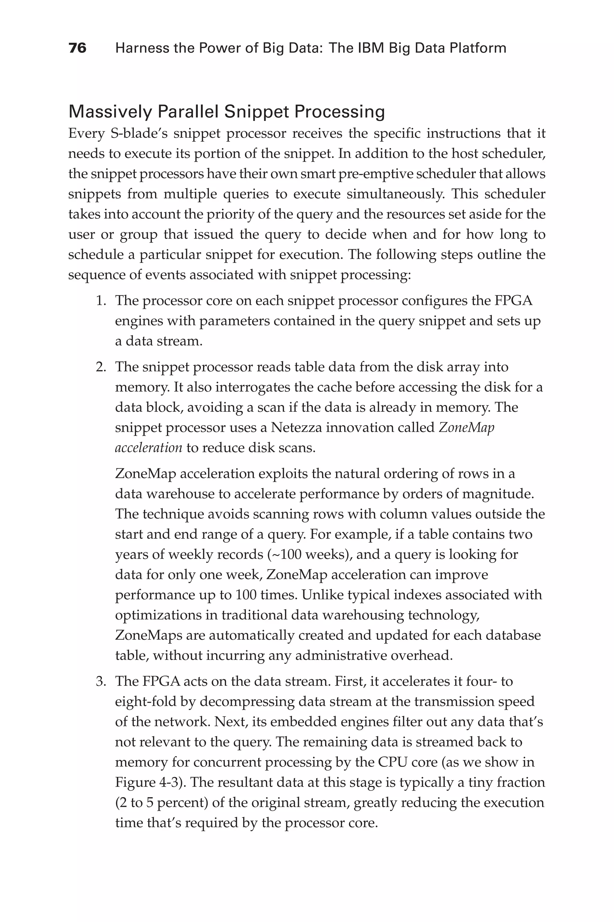 76 	 Harness the Power of Big Data: The IBM Big Data Platform
Flash 6X9 / Harness the Power of Big Data:The IBM Big Data Platform / Zikopoulos / 817-5
Massively Parallel Snippet Processing
Every S-blade’s snippet processor receives the specific instructions that it
needs to execute its portion of the snippet. In addition to the host scheduler,
the snippet processors have their own smart pre-emptive scheduler that allows
snippets from multiple queries to execute simultaneously. This scheduler
takes into account the priority of the query and the resources set aside for the
user or group that issued the query to decide when and for how long to
schedule a particular snippet for execution. The following steps outline the
sequence of events associated with snippet processing:
1.	 The processor core on each snippet processor configures the FPGA
engines with parameters contained in the query snippet and sets up
a data stream.
2.	 The snippet processor reads table data from the disk array into
memory. It also interrogates the cache before accessing the disk for a
data block, avoiding a scan if the data is already in memory. The
snippet processor uses a Netezza innovation called ZoneMap
acceleration to reduce disk scans.
ZoneMap acceleration exploits the natural ordering of rows in a
data warehouse to accelerate performance by orders of magnitude.
The technique avoids scanning rows with column values outside the
start and end range of a query. For example, if a table contains two
years of weekly records (~100 weeks), and a query is looking for
data for only one week, ZoneMap acceleration can improve
performance up to 100 times. Unlike typical indexes associated with
optimizations in traditional data warehousing technology,
ZoneMaps are automatically created and updated for each database
table, without incurring any administrative overhead.
3.	 The FPGA acts on the data stream. First, it accelerates it four- to
eight-fold by decompressing data stream at the transmission speed
of the network. Next, its embedded engines filter out any data that’s
not relevant to the query. The remaining data is streamed back to
memory for concurrent processing by the CPU core (as we show in
Figure 4-3). The resultant data at this stage is typically a tiny fraction
(2 to 5 percent) of the original stream, greatly reducing the execution
time that’s required by the processor core.
04-ch04.indd 76 03/10/12 7:01 PM
 