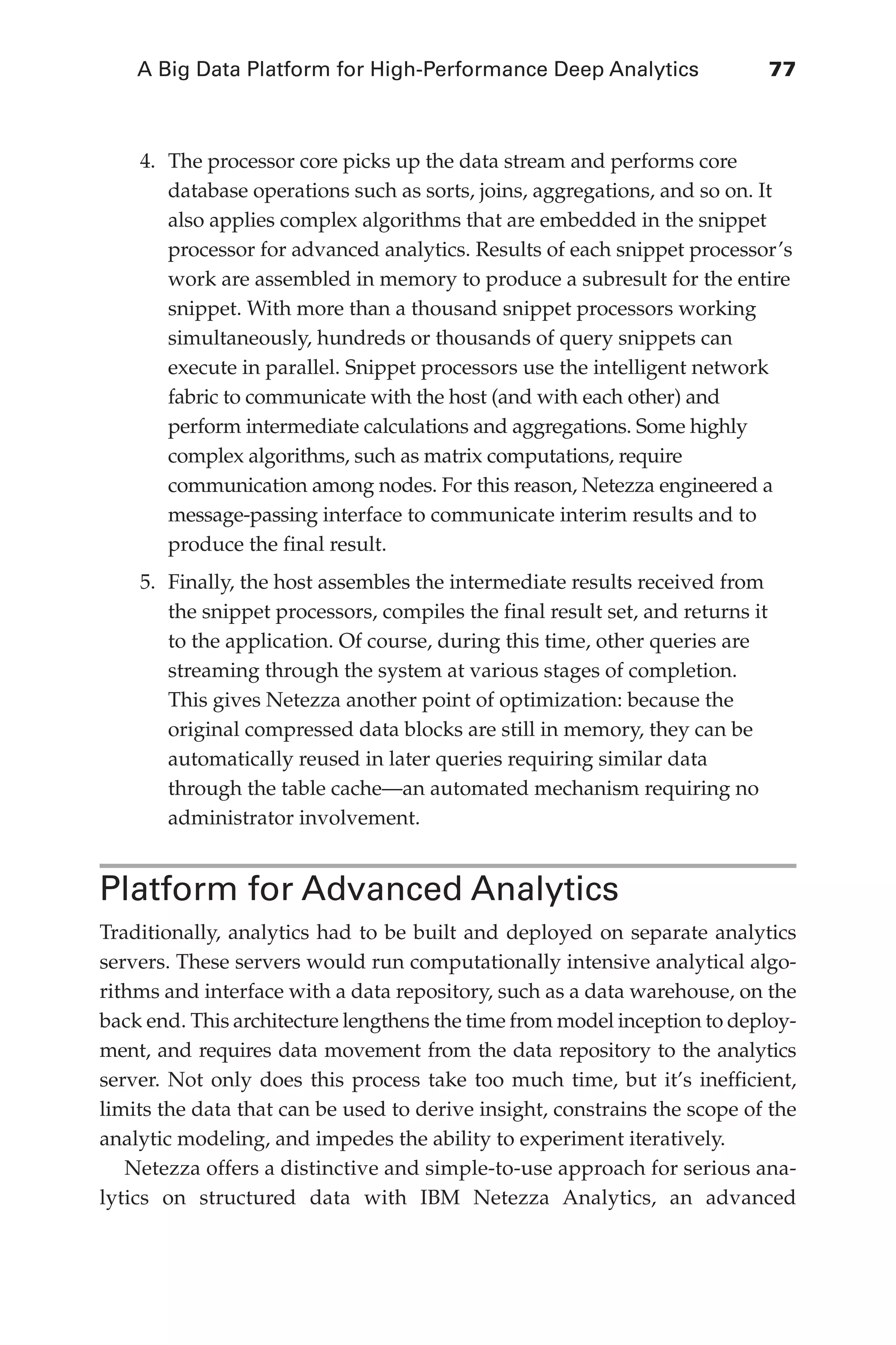 A Big Data Platform for High-Performance Deep Analytics	 77
Flash 6X9 / Harness the Power of Big Data:The IBM Big Data Platform / Zikopoulos / 817-5
4.	 The processor core picks up the data stream and performs core
database operations such as sorts, joins, aggregations, and so on. It
also applies complex algorithms that are embedded in the snippet
processor for advanced analytics. Results of each snippet processor’s
work are assembled in memory to produce a subresult for the entire
snippet. With more than a thousand snippet processors working
simultaneously, hundreds or thousands of query snippets can
execute in parallel. Snippet processors use the intelligent network
fabric to communicate with the host (and with each other) and
perform intermediate calculations and aggregations. Some highly
complex algorithms, such as matrix computations, require
communication among nodes. For this reason, Netezza engineered a
message-passing interface to communicate interim results and to
produce the final result.
5.	 Finally, the host assembles the intermediate results received from
the snippet processors, compiles the final result set, and returns it
to the application. Of course, during this time, other queries are
streaming through the system at various stages of completion.
This gives Netezza another point of optimization: because the
original compressed data blocks are still in memory, they can be
automatically reused in later queries requiring similar data
through the table cache—an automated mechanism requiring no
administrator involvement.
Platform for Advanced Analytics
Traditionally, analytics had to be built and deployed on separate analytics
servers. These servers would run computationally intensive analytical algo-
rithms and interface with a data repository, such as a data warehouse, on the
back end. This architecture lengthens the time from model inception to deploy-
ment, and requires data movement from the data repository to the analytics
server. Not only does this process take too much time, but it’s inefficient,
limits the data that can be used to derive insight, constrains the scope of the
analytic modeling, and impedes the ability to experiment iteratively.
Netezza offers a distinctive and simple-to-use approach for serious ana-
lytics on structured data with IBM Netezza Analytics, an advanced
04-ch04.indd 77 03/10/12 7:01 PM
 