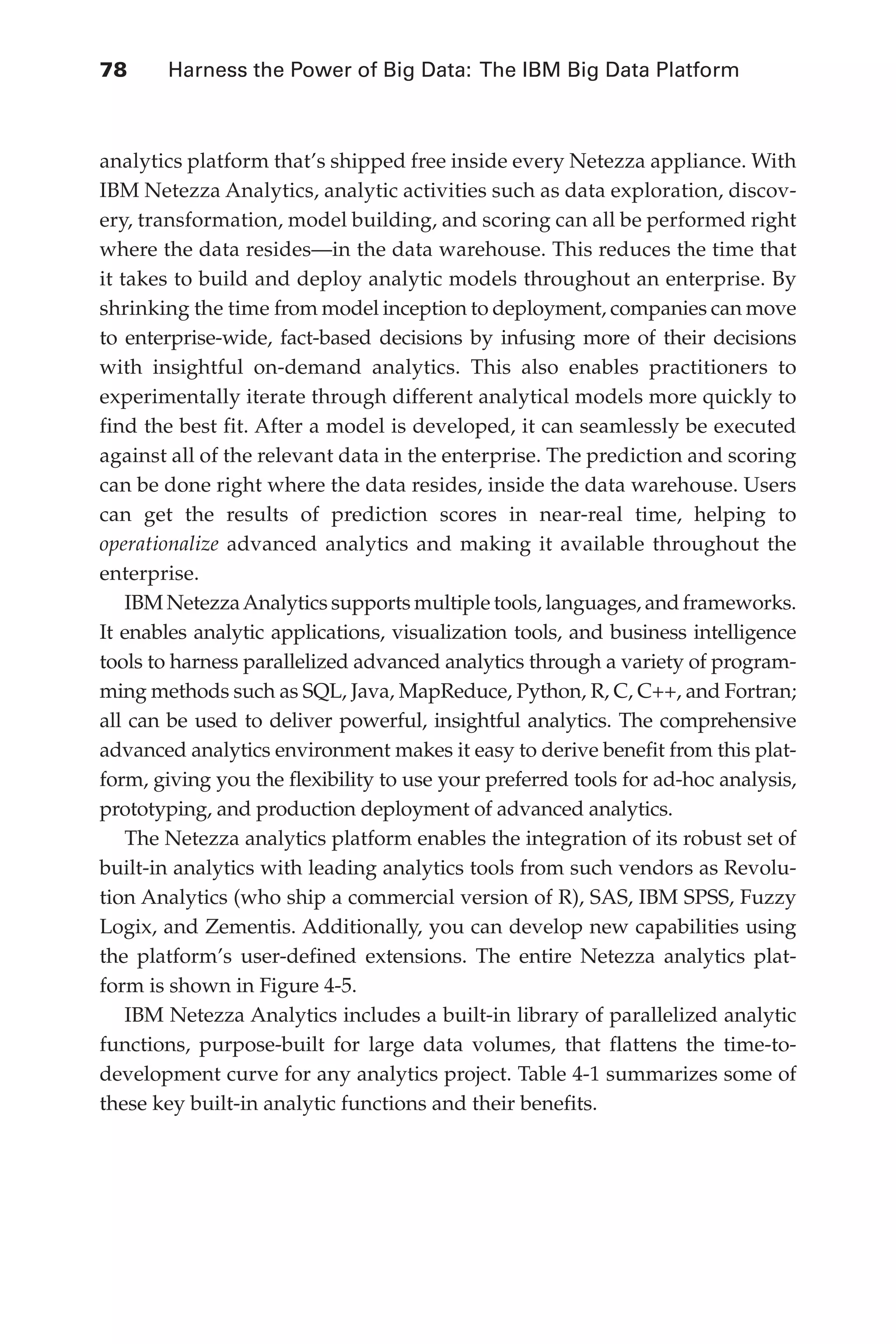 78 	 Harness the Power of Big Data: The IBM Big Data Platform
Flash 6X9 / Harness the Power of Big Data:The IBM Big Data Platform / Zikopoulos / 817-5
analytics platform that’s shipped free inside every Netezza appliance. With
IBM Netezza Analytics, analytic activities such as data exploration, discov-
ery, transformation, model building, and scoring can all be performed right
where the data resides—in the data warehouse. This reduces the time that
it takes to build and deploy analytic models throughout an enterprise. By
shrinking the time from model inception to deployment, companies can move
to enterprise-wide, fact-based decisions by infusing more of their decisions
with insightful on-demand analytics. This also enables practitioners to
experimentally iterate through different analytical models more quickly to
find the best fit. After a model is developed, it can seamlessly be executed
against all of the relevant data in the enterprise. The prediction and scoring
can be done right where the data resides, inside the data warehouse. Users
can get the results of prediction scores in near-real time, helping to
operationalize advanced analytics and making it available throughout the
enterprise.
IBM NetezzaAnalytics supports multiple tools, languages, and frameworks.
It enables analytic applications, visualization tools, and business intelligence
tools to harness parallelized advanced analytics through a variety of program-
ming methods such as SQL, Java, MapReduce, Python, R, C, C++, and Fortran;
all can be used to deliver powerful, insightful analytics. The comprehensive
advanced analytics environment makes it easy to derive benefit from this plat-
form, giving you the flexibility to use your preferred tools for ad-hoc analysis,
prototyping, and production deployment of advanced analytics.
The Netezza analytics platform enables the integration of its robust set of
built-in analytics with leading analytics tools from such vendors as Revolu-
tion Analytics (who ship a commercial version of R), SAS, IBM SPSS, Fuzzy
Logix, and Zementis. Additionally, you can develop new capabilities using
the platform’s user-defined extensions. The entire Netezza analytics plat-
form is shown in Figure 4-5.
IBM Netezza Analytics includes a built-in library of parallelized analytic
functions, purpose-built for large data volumes, that flattens the time-to-
development curve for any analytics project. Table 4-1 summarizes some of
these key built-in analytic functions and their benefits.
04-ch04.indd 78 03/10/12 7:01 PM
 