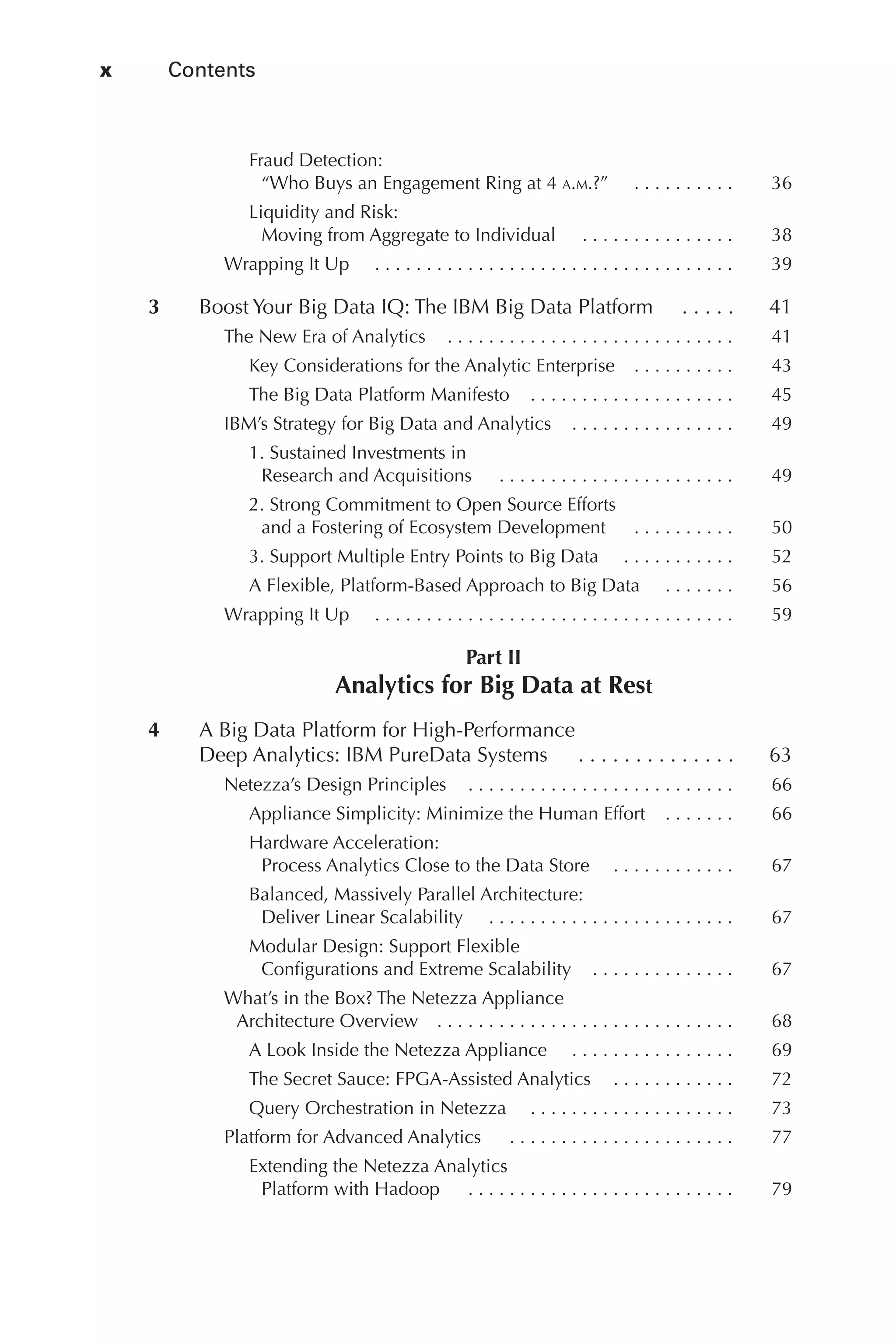 x 	 Contents
Flash 6X9 / Harness the Power of Big Data:The IBM Big Data Platform / Zikopoulos / 817-5
Fraud Detection:
“Who Buys an Engagement Ring at 4 a.m.?”   . .  .  .  .  .  .  .  .  . 	 36
Liquidity and Risk:
Moving from Aggregate to Individual   . .  .  .  .  .  .  .  .  .  .  .  .  .  . 	 38
Wrapping It Up   . .  .  .  .  .  .  .  .  .  .  .  .  .  .  .  .  .  .  .  .  .  .  .  .  .  .  .  .  .  .  .  .  .  . 	 39
	 3	 Boost Your Big Data IQ: The IBM Big Data Platform   . .  .  .  . 	 41
The New Era of Analytics   .  .  .  .  .  .  .  .  .  .  .  .  .  .  .  .  .  .  .  .  .  .  .  .  .  .  . 	 41
Key Considerations for the Analytic Enterprise   .  .  .  .  .  .  .  .  . 	 43
The Big Data Platform Manifesto   .  .  .  .  .  .  .  .  .  .  .  .  .  .  .  .  .  .  . 	 45
IBM’s Strategy for Big Data and Analytics   .  .  .  .  .  .  .  .  .  .  .  .  .  .  . 	 49
1. Sustained Investments in
Research and Acquisitions   .  .  .  .  .  .  .  .  .  .  .  .  .  .  .  .  .  .  .  .  .  .  . 	 49
2. Strong Commitment to Open Source Efforts
and a Fostering of Ecosystem Development   .  .  .  .  .  .  .  .  .  . 	 50
3. Support Multiple Entry Points to Big Data   . .  .  .  .  .  .  .  .  .  . 	 52
A Flexible, Platform-Based Approach to Big Data   . .  .  .  .  .  . 	 56
Wrapping It Up   . .  .  .  .  .  .  .  .  .  .  .  .  .  .  .  .  .  .  .  .  .  .  .  .  .  .  .  .  .  .  .  .  .  . 	 59
Part II
Analytics for Big Data at Rest
	 4	 A Big Data Platform for High-Performance
Deep Analytics: IBM PureData Systems   .  .  .  .  .  .  .  .  .  .  .  .  .  . 	 63
Netezza’s Design Principles   .  .  .  .  .  .  .  .  .  .  .  .  .  .  .  .  .  .  .  .  .  .  .  .  . 	 66
Appliance Simplicity: Minimize the Human Effort   .  .  .  .  .  . 	 66
Hardware Acceleration:
Process Analytics Close to the Data Store  . . . . . . . . . . . .	 67
Balanced, Massively Parallel Architecture:
Deliver Linear Scalability   . .  .  .  .  .  .  .  .  .  .  .  .  .  .  .  .  .  .  .  .  .  .  . 	 67
Modular Design: Support Flexible
Configurations and Extreme Scalability   .  .  .  .  .  .  .  .  .  .  .  .  . 	 67
What’s in the Box? The Netezza Appliance
Architecture Overview   .  .  .  .  .  .  .  .  .  .  .  .  .  .  .  .  .  .  .  .  .  .  .  .  .  .  .  . 	 68
A Look Inside the Netezza Appliance   . .  .  .  .  .  .  .  .  .  .  .  .  .  .  . 	 69
The Secret Sauce: FPGA-Assisted Analytics   .  .  .  .  .  .  .  .  .  .  . 	 72
Query Orchestration in Netezza   . .  .  .  .  .  .  .  .  .  .  .  .  .  .  .  .  .  .  . 	 73
Platform for Advanced Analytics   .  .  .  .  .  .  .  .  .  .  .  .  .  .  .  .  .  .  .  .  .  . 	 77
Extending the Netezza Analytics
Platform with Hadoop   .  .  .  .  .  .  .  .  .  .  .  .  .  .  .  .  .  .  .  .  .  .  .  .  .  . 	 79
00-FM.indd 10 04/10/12 12:19 PM
 