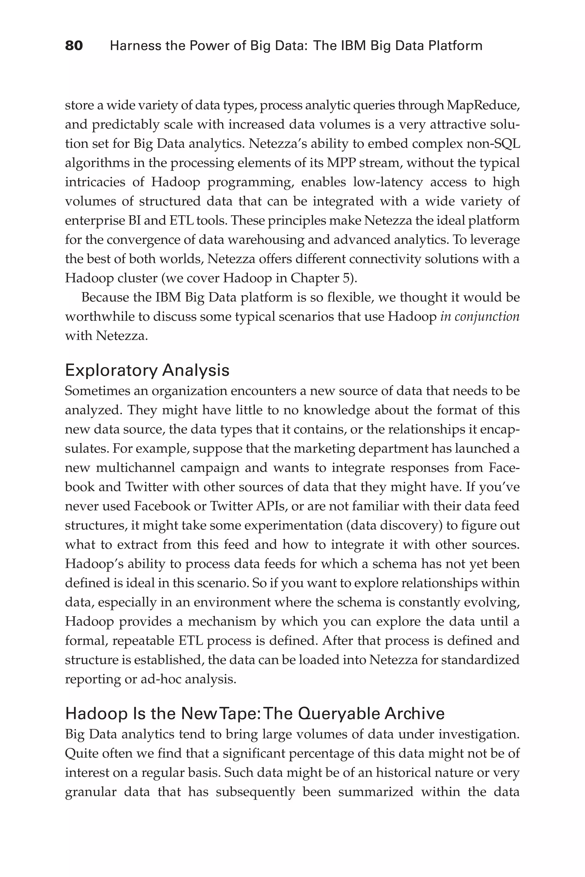 80 	 Harness the Power of Big Data: The IBM Big Data Platform
Flash 6X9 / Harness the Power of Big Data:The IBM Big Data Platform / Zikopoulos / 817-5
store a wide variety of data types, process analytic queries through MapReduce,
and predictably scale with increased data volumes is a very attractive solu-
tion set for Big Data analytics. Netezza’s ability to embed complex non-SQL
algorithms in the processing elements of its MPP stream, without the typical
intricacies of Hadoop programming, enables low-latency access to high
volumes of structured data that can be integrated with a wide variety of
enterprise BI and ETL tools. These principles make Netezza the ideal platform
for the convergence of data warehousing and advanced analytics. To leverage
the best of both worlds, Netezza offers different connectivity solutions with a
Hadoop cluster (we cover Hadoop in Chapter 5).
Because the IBM Big Data platform is so flexible, we thought it would be
worthwhile to discuss some typical scenarios that use Hadoop in conjunction
with Netezza.
Exploratory Analysis
Sometimes an organization encounters a new source of data that needs to be
analyzed. They might have little to no knowledge about the format of this
new data source, the data types that it contains, or the relationships it encap-
sulates. For example, suppose that the marketing department has launched a
new multichannel campaign and wants to integrate responses from Face-
book and Twitter with other sources of data that they might have. If you’ve
never used Facebook or Twitter APIs, or are not familiar with their data feed
structures, it might take some experimentation (data discovery) to figure out
what to extract from this feed and how to integrate it with other sources.
Hadoop’s ability to process data feeds for which a schema has not yet been
defined is ideal in this scenario. So if you want to explore relationships within
data, especially in an environment where the schema is constantly evolving,
Hadoop provides a mechanism by which you can explore the data until a
formal, repeatable ETL process is defined. After that process is defined and
structure is established, the data can be loaded into Netezza for standardized
reporting or ad-hoc analysis.
Hadoop Is the NewTape:The Queryable Archive
Big Data analytics tend to bring large volumes of data under investigation.
Quite often we find that a significant percentage of this data might not be of
interest on a regular basis. Such data might be of an historical nature or very
granular data that has subsequently been summarized within the data
04-ch04.indd 80 03/10/12 7:01 PM
 