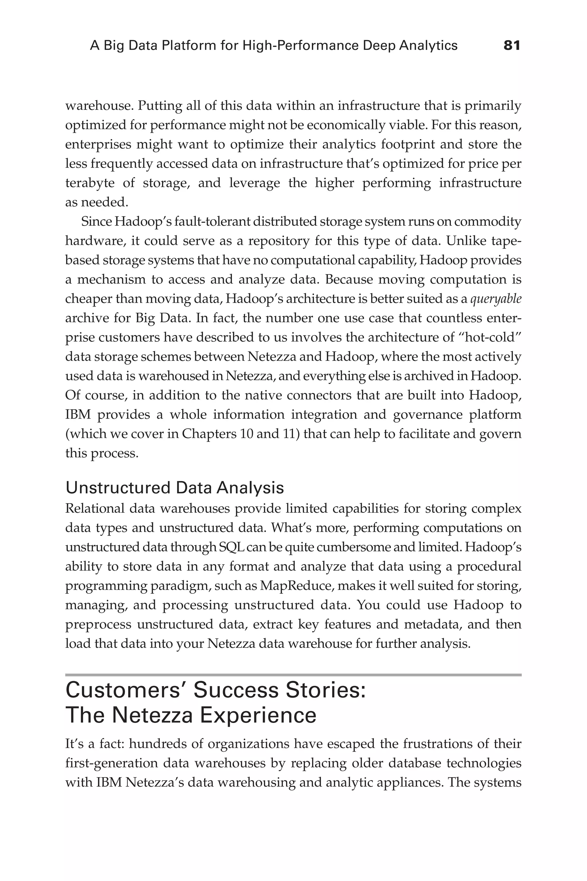 A Big Data Platform for High-Performance Deep Analytics	 81
Flash 6X9 / Harness the Power of Big Data:The IBM Big Data Platform / Zikopoulos / 817-5
warehouse. Putting all of this data within an infrastructure that is primarily
optimized for performance might not be economically viable. For this reason,
enterprises might want to optimize their analytics footprint and store the
less frequently accessed data on infrastructure that’s optimized for price per
terabyte of storage, and leverage the higher performing infrastructure
as needed.
Since Hadoop’s fault-tolerant distributed storage system runs on commodity
hardware, it could serve as a repository for this type of data. Unlike tape-
based storage systems that have no computational capability, Hadoop provides
a mechanism to access and analyze data. Because moving computation is
cheaper than moving data, Hadoop’s architecture is better suited as a queryable
archive for Big Data. In fact, the number one use case that countless enter-
prise customers have described to us involves the architecture of “hot-cold”
data storage schemes between Netezza and Hadoop, where the most actively
used data is warehoused in Netezza, and everything else is archived in Hadoop.
Of course, in addition to the native connectors that are built into Hadoop,
IBM provides a whole information integration and governance platform
(which we cover in Chapters 10 and 11) that can help to facilitate and govern
this process.
Unstructured Data Analysis
Relational data warehouses provide limited capabilities for storing complex
data types and unstructured data. What’s more, performing computations on
unstructured data through SQLcan be quite cumbersome and limited. Hadoop’s
ability to store data in any format and analyze that data using a procedural
programming paradigm, such as MapReduce, makes it well suited for storing,
managing, and processing unstructured data. You could use Hadoop to
preprocess unstructured data, extract key features and metadata, and then
load that data into your Netezza data warehouse for further analysis.
Customers’ Success Stories:
The Netezza Experience
It’s a fact: hundreds of organizations have escaped the frustrations of their
first-generation data warehouses by replacing older database technologies
with IBM Netezza’s data warehousing and analytic appliances. The systems
04-ch04.indd 81 03/10/12 7:01 PM
 