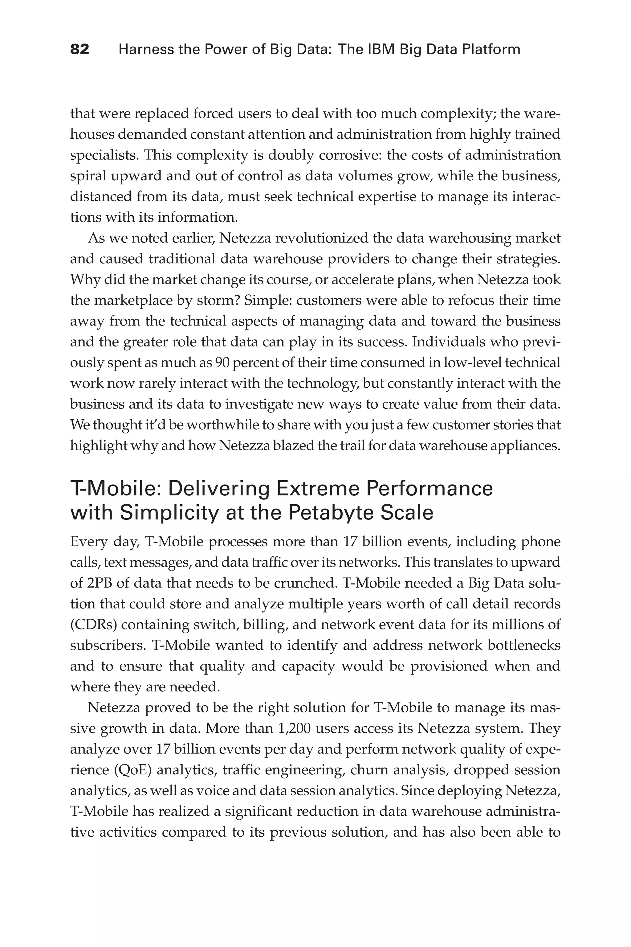 82 	 Harness the Power of Big Data: The IBM Big Data Platform
Flash 6X9 / Harness the Power of Big Data:The IBM Big Data Platform / Zikopoulos / 817-5
that were replaced forced users to deal with too much complexity; the ware-
houses demanded constant attention and administration from highly trained
specialists. This complexity is doubly corrosive: the costs of administration
spiral upward and out of control as data volumes grow, while the business,
distanced from its data, must seek technical expertise to manage its interac-
tions with its information.
As we noted earlier, Netezza revolutionized the data warehousing market
and caused traditional data warehouse providers to change their strategies.
Why did the market change its course, or accelerate plans, when Netezza took
the marketplace by storm? Simple: customers were able to refocus their time
away from the technical aspects of managing data and toward the business
and the greater role that data can play in its success. Individuals who previ-
ously spent as much as 90 percent of their time consumed in low-level technical
work now rarely interact with the technology, but constantly interact with the
business and its data to investigate new ways to create value from their data.
We thought it’d be worthwhile to share with you just a few customer stories that
highlight why and how Netezza blazed the trail for data warehouse appliances.
T-Mobile: Delivering Extreme Performance
with Simplicity at the Petabyte Scale
Every day, T-Mobile processes more than 17 billion events, including phone
calls, text messages, and data traffic over its networks. This translates to upward
of 2PB of data that needs to be crunched. T-Mobile needed a Big Data solu-
tion that could store and analyze multiple years worth of call detail records
(CDRs) containing switch, billing, and network event data for its millions of
subscribers. T-Mobile wanted to identify and address network bottlenecks
and to ensure that quality and capacity would be provisioned when and
where they are needed.
Netezza proved to be the right solution for T-Mobile to manage its mas-
sive growth in data. More than 1,200 users access its Netezza system. They
analyze over 17 billion events per day and perform network quality of expe-
rience (QoE) analytics, traffic engineering, churn analysis, dropped session
analytics, as well as voice and data session analytics. Since deploying Netezza,
T-Mobile has realized a significant reduction in data warehouse administra-
tive activities compared to its previous solution, and has also been able to
04-ch04.indd 82 03/10/12 7:01 PM
 