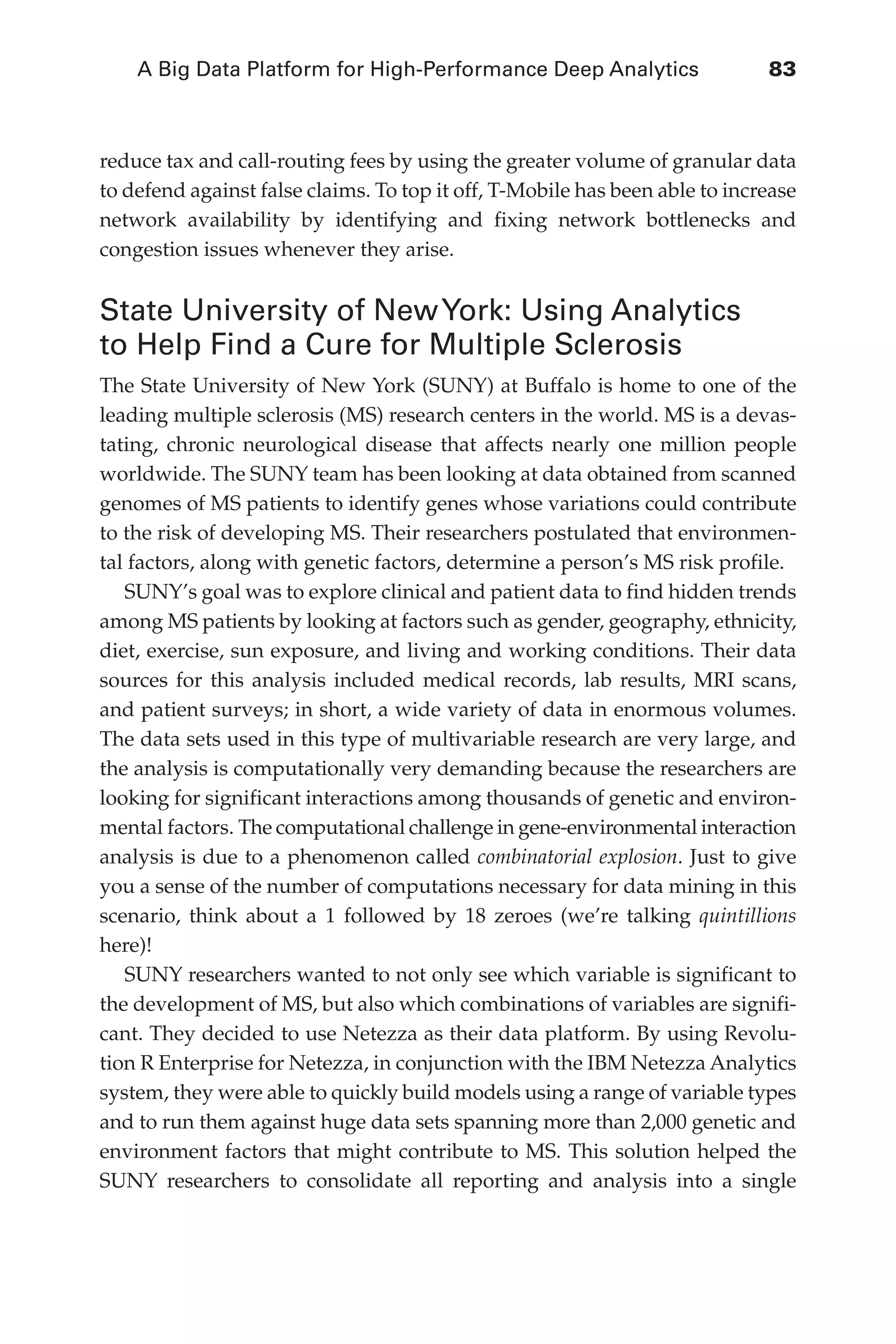 A Big Data Platform for High-Performance Deep Analytics	 83
Flash 6X9 / Harness the Power of Big Data:The IBM Big Data Platform / Zikopoulos / 817-5
reduce tax and call-routing fees by using the greater volume of granular data
to defend against false claims. To top it off, T-Mobile has been able to increase
network availability by identifying and fixing network bottlenecks and
congestion issues whenever they arise.
State University of NewYork: Using Analytics
to Help Find a Cure for Multiple Sclerosis
The State University of New York (SUNY) at Buffalo is home to one of the
leading multiple sclerosis (MS) research centers in the world. MS is a devas-
tating, chronic neurological disease that affects nearly one million people
worldwide. The SUNY team has been looking at data obtained from scanned
genomes of MS patients to identify genes whose variations could contribute
to the risk of developing MS. Their researchers postulated that environmen-
tal factors, along with genetic factors, determine a person’s MS risk profile.
SUNY’s goal was to explore clinical and patient data to find hidden trends
among MS patients by looking at factors such as gender, geography, ethnicity,
diet, exercise, sun exposure, and living and working conditions. Their data
sources for this analysis included medical records, lab results, MRI scans,
and patient surveys; in short, a wide variety of data in enormous volumes.
The data sets used in this type of multivariable research are very large, and
the analysis is computationally very demanding because the researchers are
looking for significant interactions among thousands of genetic and environ-
mental factors. The computational challenge in gene-environmental interaction
analysis is due to a phenomenon called combinatorial explosion. Just to give
you a sense of the number of computations necessary for data mining in this
scenario, think about a 1 followed by 18 zeroes (we’re talking quintillions
here)!
SUNY researchers wanted to not only see which variable is significant to
the development of MS, but also which combinations of variables are signifi-
cant. They decided to use Netezza as their data platform. By using Revolu-
tion R Enterprise for Netezza, in conjunction with the IBM Netezza Analytics
system, they were able to quickly build models using a range of variable types
and to run them against huge data sets spanning more than 2,000 genetic and
environment factors that might contribute to MS. This solution helped the
SUNY researchers to consolidate all reporting and analysis into a single
04-ch04.indd 83 03/10/12 7:01 PM
 