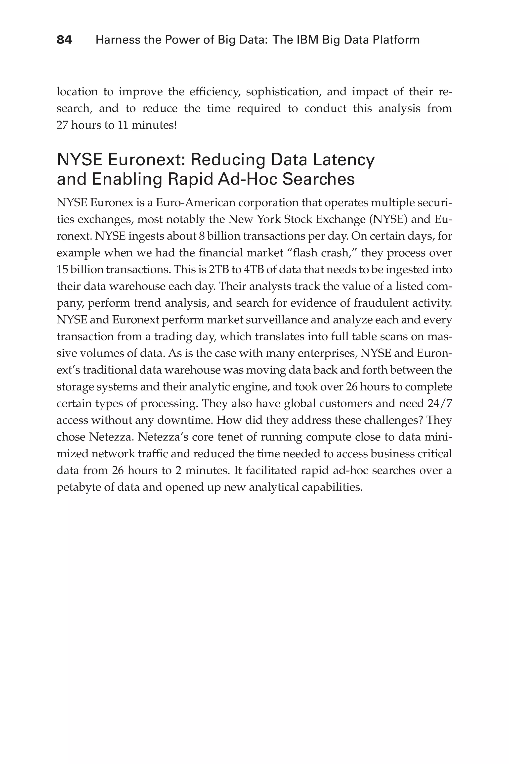 84 	 Harness the Power of Big Data: The IBM Big Data Platform
Flash 6X9 / Harness the Power of Big Data:The IBM Big Data Platform / Zikopoulos / 817-5
location to improve the efficiency, sophistication, and impact of their re-
search, and to reduce the time required to conduct this analysis from
27 hours to 11 minutes!
NYSE Euronext: Reducing Data Latency
and Enabling Rapid Ad-Hoc Searches
NYSE Euronex is a Euro-American corporation that operates multiple securi-
ties exchanges, most notably the New York Stock Exchange (NYSE) and Eu-
ronext. NYSE ingests about 8 billion transactions per day. On certain days, for
example when we had the financial market “flash crash,” they process over
15 billion transactions. This is 2TB to 4TB of data that needs to be ingested into
their data warehouse each day. Their analysts track the value of a listed com-
pany, perform trend analysis, and search for evidence of fraudulent activity.
NYSE and Euronext perform market surveillance and analyze each and every
transaction from a trading day, which translates into full table scans on mas-
sive volumes of data. As is the case with many enterprises, NYSE and Euron-
ext’s traditional data warehouse was moving data back and forth between the
storage systems and their analytic engine, and took over 26 hours to complete
certain types of processing. They also have global customers and need 24/7
access without any downtime. How did they address these challenges? They
chose Netezza. Netezza’s core tenet of running compute close to data mini-
mized network traffic and reduced the time needed to access business critical
data from 26 hours to 2 minutes. It facilitated rapid ad-hoc searches over a
petabyte of data and opened up new analytical capabilities.
04-ch04.indd 84 03/10/12 7:01 PM
 