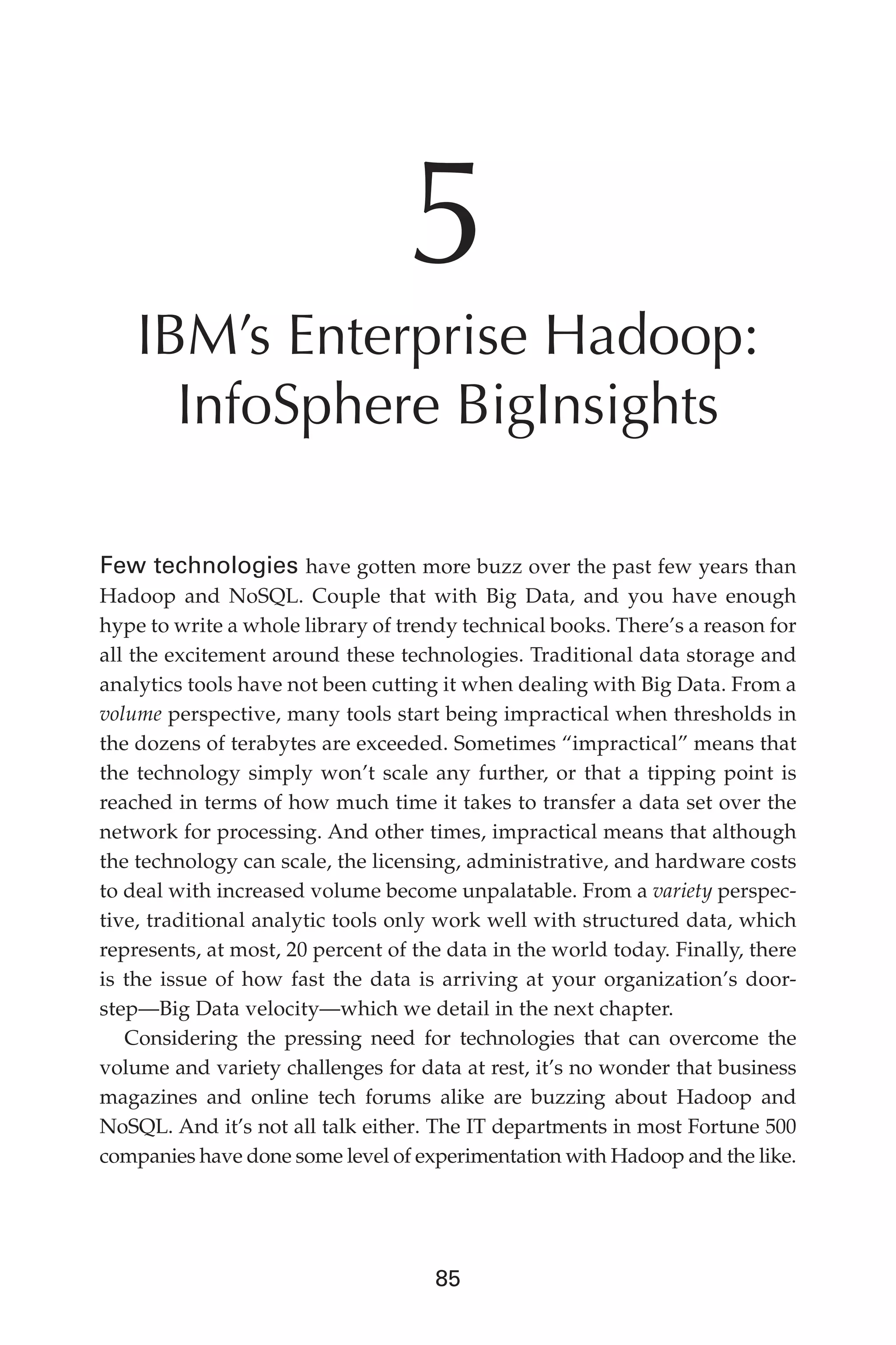 Flash 6X9 / Harness the Power of Big Data:The IBM Big Data Platform / Zikopoulos / 817-5
85
5
IBM’s Enterprise Hadoop:
InfoSphere BigInsights
Few technologies have gotten more buzz over the past few years than
Hadoop and NoSQL. Couple that with Big Data, and you have enough
hype to write a whole library of trendy technical books. There’s a reason for
all the excitement around these technologies. Traditional data storage and
analytics tools have not been cutting it when dealing with Big Data. From a
volume perspective, many tools start being impractical when thresholds in
the dozens of terabytes are exceeded. Sometimes “impractical” means that
the technology simply won’t scale any further, or that a tipping point is
reached in terms of how much time it takes to transfer a data set over the
network for processing. And other times, impractical means that although
the technology can scale, the licensing, administrative, and hardware costs
to deal with increased volume become unpalatable. From a variety perspec-
tive, traditional analytic tools only work well with structured data, which
represents, at most, 20 percent of the data in the world today. Finally, there
is the issue of how fast the data is arriving at your organization’s door-
step—Big Data velocity—which we detail in the next chapter.
Considering the pressing need for technologies that can overcome the
volume and variety challenges for data at rest, it’s no wonder that business
magazines and online tech forums alike are buzzing about Hadoop and
NoSQL. And it’s not all talk either. The IT departments in most Fortune 500
companies have done some level of experimentation with Hadoop and the like.
05-ch05.indd 85 04/10/12 4:36 PM
 