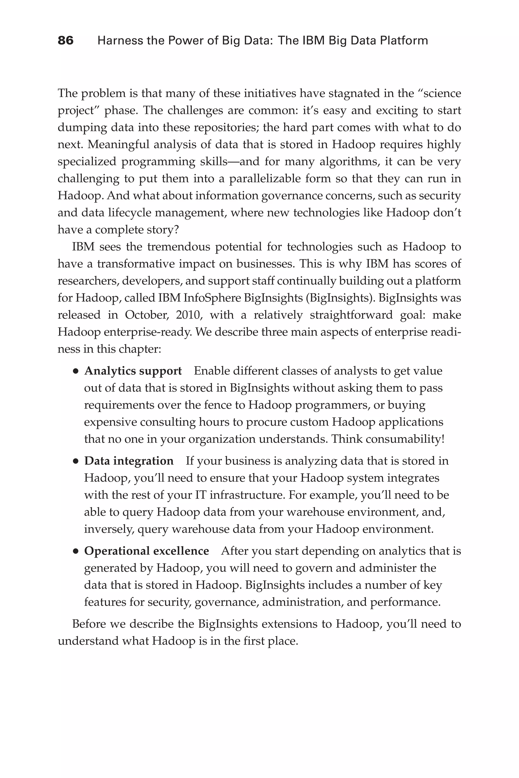 86 	 Harness the Power of Big Data: The IBM Big Data Platform
Flash 6X9 / Harness the Power of Big Data:The IBM Big Data Platform / Zikopoulos / 817-5
The problem is that many of these initiatives have stagnated in the “science
project” phase. The challenges are common: it’s easy and exciting to start
dumping data into these repositories; the hard part comes with what to do
next. Meaningful analysis of data that is stored in Hadoop requires highly
specialized programming skills—and for many algorithms, it can be very
challenging to put them into a parallelizable form so that they can run in
Hadoop. And what about information governance concerns, such as security
and data lifecycle management, where new technologies like Hadoop don’t
have a complete story?
IBM sees the tremendous potential for technologies such as Hadoop to
have a transformative impact on businesses. This is why IBM has scores of
researchers, developers, and support staff continually building out a platform
for Hadoop, called IBM InfoSphere BigInsights (BigInsights). BigInsights was
released in October, 2010, with a relatively straightforward goal: make
Hadoop enterprise-ready. We describe three main aspects of enterprise readi-
ness in this chapter:
•	Analytics support  Enable different classes of analysts to get value
out of data that is stored in BigInsights without asking them to pass
requirements over the fence to Hadoop programmers, or buying
expensive consulting hours to procure custom Hadoop applications
that no one in your organization understands. Think consumability!
•	Data integration  If your business is analyzing data that is stored in
Hadoop, you’ll need to ensure that your Hadoop system integrates
with the rest of your IT infrastructure. For example, you’ll need to be
able to query Hadoop data from your warehouse environment, and,
inversely, query warehouse data from your Hadoop environment.
•	Operational excellence  After you start depending on analytics that is
generated by Hadoop, you will need to govern and administer the
data that is stored in Hadoop. BigInsights includes a number of key
features for security, governance, administration, and performance.
Before we describe the BigInsights extensions to Hadoop, you’ll need to
understand what Hadoop is in the first place.
05-ch05.indd 86 04/10/12 4:36 PM
 