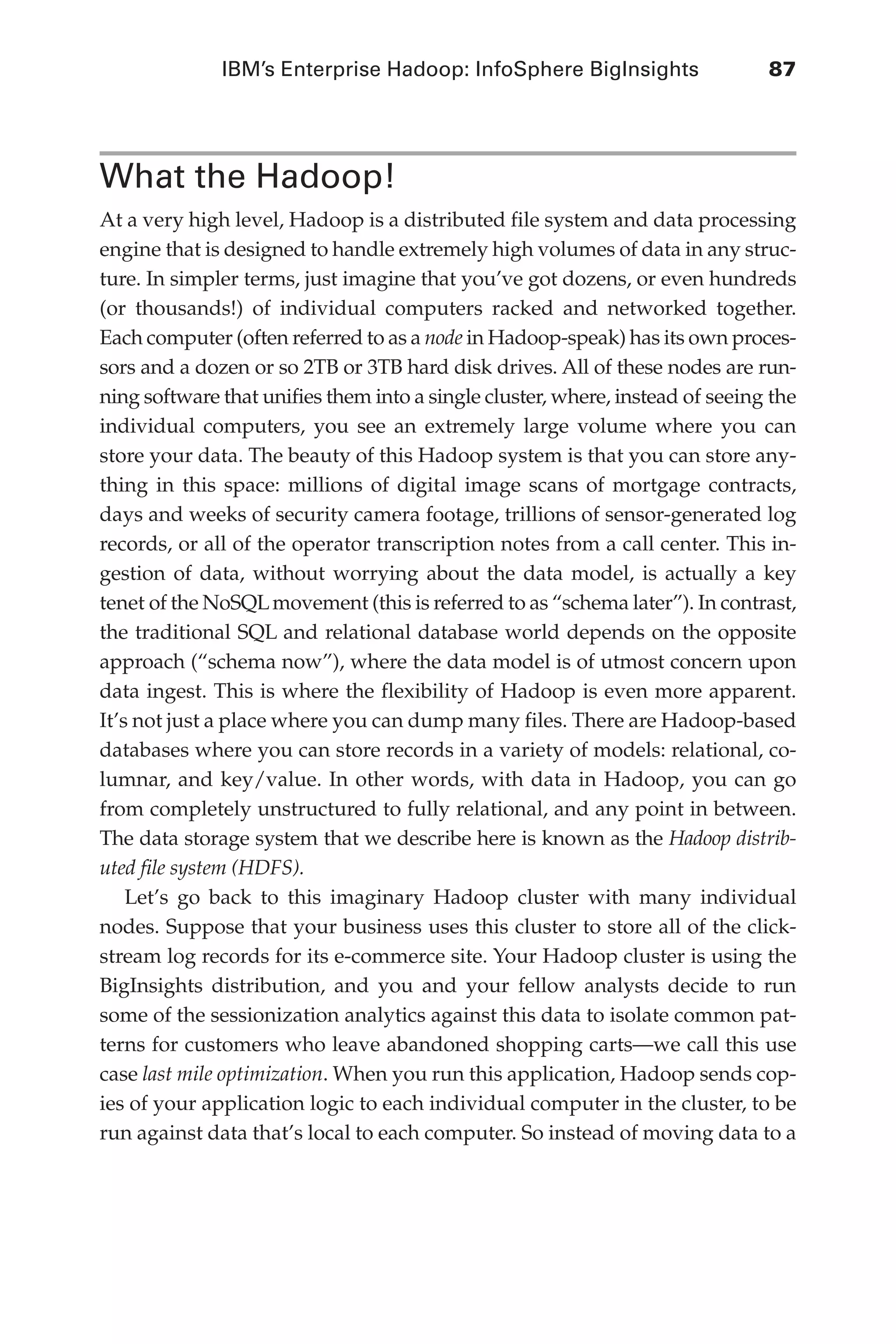 IBM’s Enterprise Hadoop: InfoSphere BigInsights	 87
Flash 6X9 / Harness the Power of Big Data:The IBM Big Data Platform / Zikopoulos / 817-5
What the Hadoop!
At a very high level, Hadoop is a distributed file system and data processing
engine that is designed to handle extremely high volumes of data in any struc-
ture. In simpler terms, just imagine that you’ve got dozens, or even hundreds
(or thousands!) of individual computers racked and networked together.
Each computer (often referred to as a node in Hadoop-speak) has its own proces-
sors and a dozen or so 2TB or 3TB hard disk drives. All of these nodes are run-
ning software that unifies them into a single cluster, where, instead of seeing the
individual computers, you see an extremely large volume where you can
store your data. The beauty of this Hadoop system is that you can store any-
thing in this space: millions of digital image scans of mortgage contracts,
days and weeks of security camera footage, trillions of sensor-generated log
records, or all of the operator transcription notes from a call center. This in-
gestion of data, without worrying about the data model, is actually a key
tenet of the NoSQLmovement (this is referred to as “schema later”). In contrast,
the traditional SQL and relational database world depends on the opposite
approach (“schema now”), where the data model is of utmost concern upon
data ingest. This is where the flexibility of Hadoop is even more apparent.
It’s not just a place where you can dump many files. There are Hadoop-based
databases where you can store records in a variety of models: relational, co-
lumnar, and key/value. In other words, with data in Hadoop, you can go
from completely unstructured to fully relational, and any point in between.
The data storage system that we describe here is known as the Hadoop distrib-
uted file system (HDFS).
Let’s go back to this imaginary Hadoop cluster with many individual
nodes. Suppose that your business uses this cluster to store all of the click-
stream log records for its e-commerce site. Your Hadoop cluster is using the
BigInsights distribution, and you and your fellow analysts decide to run
some of the sessionization analytics against this data to isolate common pat-
terns for customers who leave abandoned shopping carts—we call this use
case last mile optimization. When you run this application, Hadoop sends cop-
ies of your application logic to each individual computer in the cluster, to be
run against data that’s local to each computer. So instead of moving data to a
05-ch05.indd 87 04/10/12 4:36 PM
 