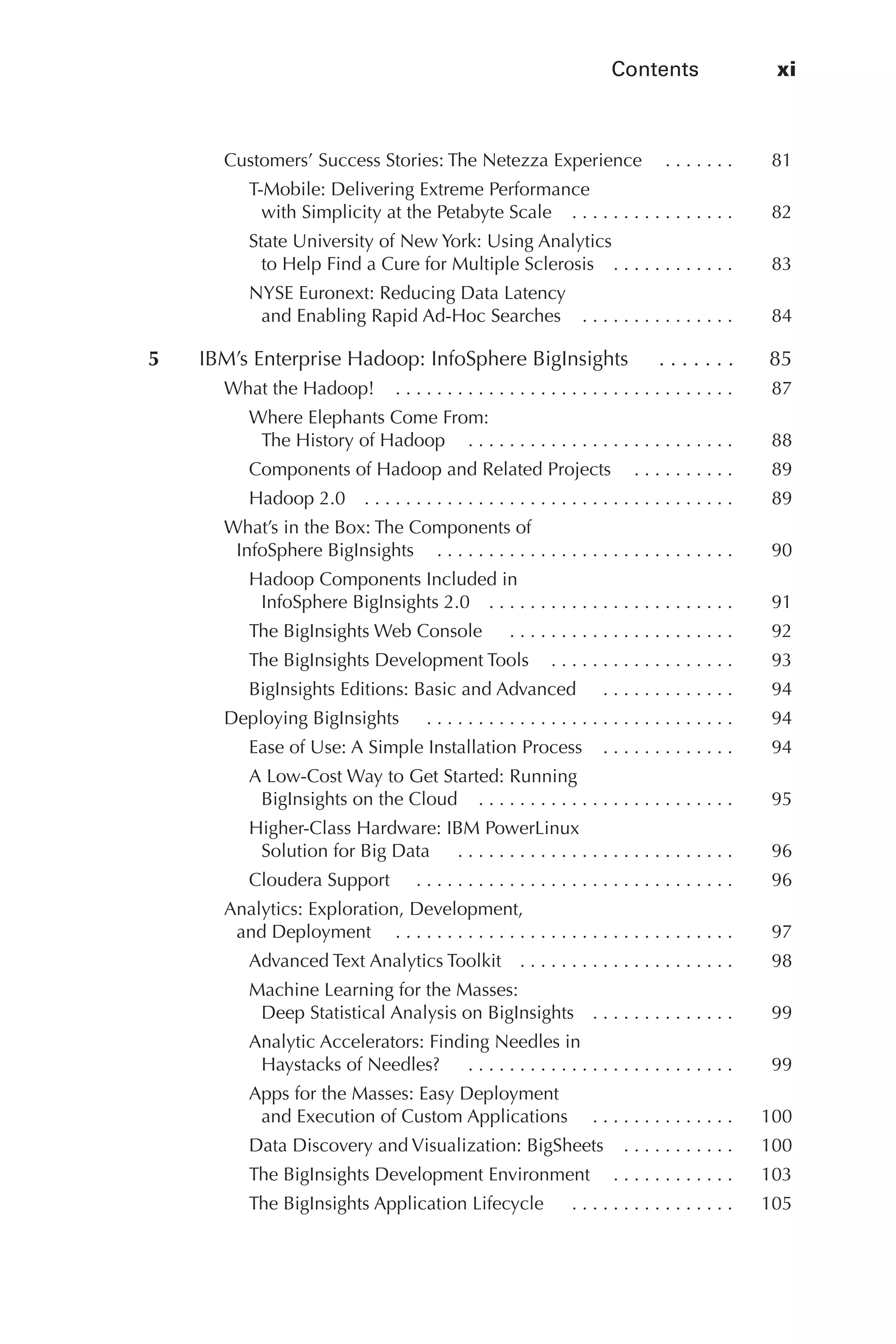 Contents	 xi
Flash 6X9 / Harness the Power of Big Data:The IBM Big Data Platform / Zikopoulos / 817-5
Customers’ Success Stories: The Netezza Experience   .  .  .  .  .  . 	 81
T-Mobile: Delivering Extreme Performance
with Simplicity at the Petabyte Scale   .  .  .  .  .  .  .  .  .  .  .  .  .  .  . 	 82
State University of New York: Using Analytics
to Help Find a Cure for Multiple Sclerosis   .  .  .  .  .  .  .  .  .  .  . 	 83
NYSE Euronext: Reducing Data Latency
and Enabling Rapid Ad-Hoc Searches   .  .  .  .  .  .  .  .  .  .  .  .  .  . 	 84
	 5	 IBM’s Enterprise Hadoop: InfoSphere BigInsights   .  .  .  .  .  .  . 	 85
What the Hadoop!   .  .  .  .  .  .  .  .  .  .  .  .  .  .  .  .  .  .  .  .  .  .  .  .  .  .  .  .  .  .  .  . 	 87
Where Elephants Come From:
The History of Hadoop   .  .  .  .  .  .  .  .  .  .  .  .  .  .  .  .  .  .  .  .  .  .  .  .  . 	 88
Components of Hadoop and Related Projects   .  .  .  .  .  .  .  .  . 	 89
Hadoop 2.0   .  .  .  .  .  .  .  .  .  .  .  .  .  .  .  .  .  .  .  .  .  .  .  .  .  .  .  .  .  .  .  .  .  .  . 	 89
What’s in the Box: The Components of
InfoSphere BigInsights   .  .  .  .  .  .  .  .  .  .  .  .  .  .  .  .  .  .  .  .  .  .  .  .  .  .  .  . 	 90
Hadoop Components Included in
InfoSphere BigInsights 2.0   .  .  .  .  .  .  .  .  .  .  .  .  .  .  .  .  .  .  .  .  .  .  . 	 91
The BigInsights Web Console   .  .  .  .  .  .  .  .  .  .  .  .  .  .  .  .  .  .  .  .  .  . 	 92
The BigInsights Development Tools   .  .  .  .  .  .  .  .  .  .  .  .  .  .  .  .  . 	 93
BigInsights Editions: Basic and Advanced   .  .  .  .  .  .  .  .  .  .  .  .  . 	 94
Deploying BigInsights   .  .  .  .  .  .  .  .  .  .  .  .  .  .  .  .  .  .  .  .  .  .  .  .  .  .  .  .  .  . 	 94
Ease of Use: A Simple Installation Process   .  .  .  .  .  .  .  .  .  .  .  . 	 94
A Low-Cost Way to Get Started: Running
BigInsights on the Cloud   .  .  .  .  .  .  .  .  .  .  .  .  .  .  .  .  .  .  .  .  .  .  .  . 	 95
Higher-Class Hardware: IBM PowerLinux
Solution for Big Data   .  .  .  .  .  .  .  .  .  .  .  .  .  .  .  .  .  .  .  .  .  .  .  .  .  .  . 	 96
Cloudera Support   . .  .  .  .  .  .  .  .  .  .  .  .  .  .  .  .  .  .  .  .  .  .  .  .  .  .  .  .  .  . 	 96
Analytics: Exploration, Development,
and Deployment   . .  .  .  .  .  .  .  .  .  .  .  .  .  .  .  .  .  .  .  .  .  .  .  .  .  .  .  .  .  .  .  . 	 97
Advanced Text Analytics Toolkit   .  .  .  .  .  .  .  .  .  .  .  .  .  .  .  .  .  .  .  . 	 98
Machine Learning for the Masses:
Deep Statistical Analysis on BigInsights   .  .  .  .  .  .  .  .  .  .  .  .  . 	 99
Analytic Accelerators: Finding Needles in
Haystacks of Needles?   .  .  .  .  .  .  .  .  .  .  .  .  .  .  .  .  .  .  .  .  .  .  .  .  .  . 	 99
Apps for the Masses: Easy Deployment
and Execution of Custom Applications   . .  .  .  .  .  .  .  .  .  .  .  .  . 	 100
Data Discovery and Visualization: BigSheets   .  .  .  .  .  .  .  .  .  . 	 100
The BigInsights Development Environment   .  .  .  .  .  .  .  .  .  .  . 	 103
The BigInsights Application Lifecycle   .  .  .  .  .  .  .  .  .  .  .  .  .  .  .  . 	 105
00-FM.indd 11 04/10/12 12:19 PM
 