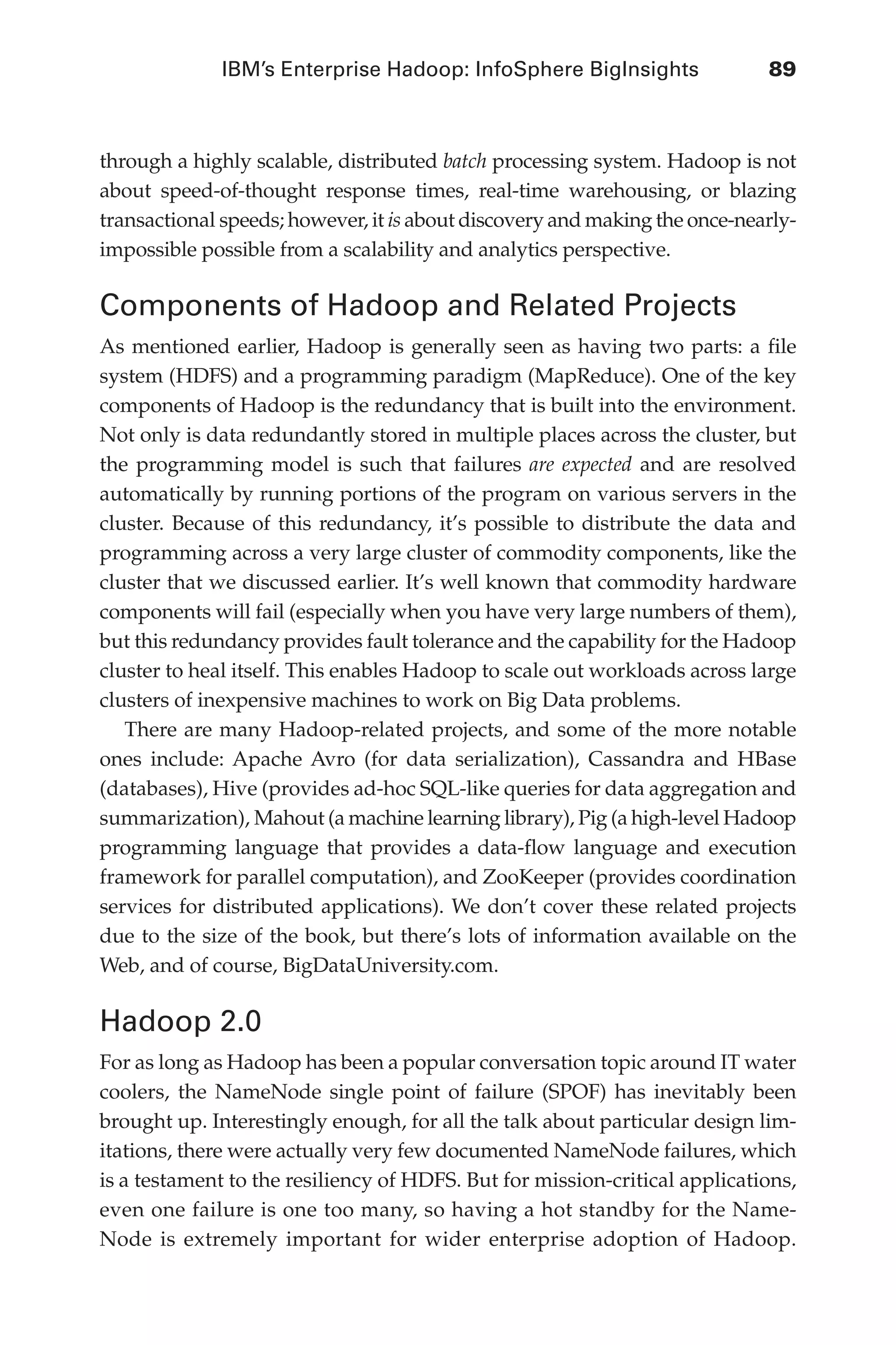 IBM’s Enterprise Hadoop: InfoSphere BigInsights	 89
Flash 6X9 / Harness the Power of Big Data:The IBM Big Data Platform / Zikopoulos / 817-5
through a highly scalable, distributed batch processing system. Hadoop is not
about speed-of-thought response times, real-time warehousing, or blazing
transactional speeds; however, it is about discovery and making the once-nearly-
impossible possible from a scalability and analytics perspective.
Components of Hadoop and Related Projects
As mentioned earlier, Hadoop is generally seen as having two parts: a file
system (HDFS) and a programming paradigm (MapReduce). One of the key
components of Hadoop is the redundancy that is built into the environment.
Not only is data redundantly stored in multiple places across the cluster, but
the programming model is such that failures are expected and are resolved
automatically by running portions of the program on various servers in the
cluster. Because of this redundancy, it’s possible to distribute the data and
programming across a very large cluster of commodity components, like the
cluster that we discussed earlier. It’s well known that commodity hardware
components will fail (especially when you have very large numbers of them),
but this redundancy provides fault tolerance and the capability for the Hadoop
cluster to heal itself. This enables Hadoop to scale out workloads across large
clusters of inexpensive machines to work on Big Data problems.
There are many Hadoop-related projects, and some of the more notable
ones include: Apache Avro (for data serialization), Cassandra and HBase
(databases), Hive (provides ad-hoc SQL-like queries for data aggregation and
summarization), Mahout (a machine learning library), Pig (a high-level Hadoop
programming language that provides a data-flow language and execution
framework for parallel computation), and ZooKeeper (provides coordination
services for distributed applications). We don’t cover these related projects
due to the size of the book, but there’s lots of information available on the
Web, and of course, BigDataUniversity.com.
Hadoop 2.0
For as long as Hadoop has been a popular conversation topic around IT water
coolers, the NameNode single point of failure (SPOF) has inevitably been
brought up. Interestingly enough, for all the talk about particular design lim-
itations, there were actually very few documented NameNode failures, which
is a testament to the resiliency of HDFS. But for mission-critical applications,
even one failure is one too many, so having a hot standby for the Name-
Node is extremely important for wider enterprise adoption of Hadoop.
05-ch05.indd 89 04/10/12 4:36 PM
 