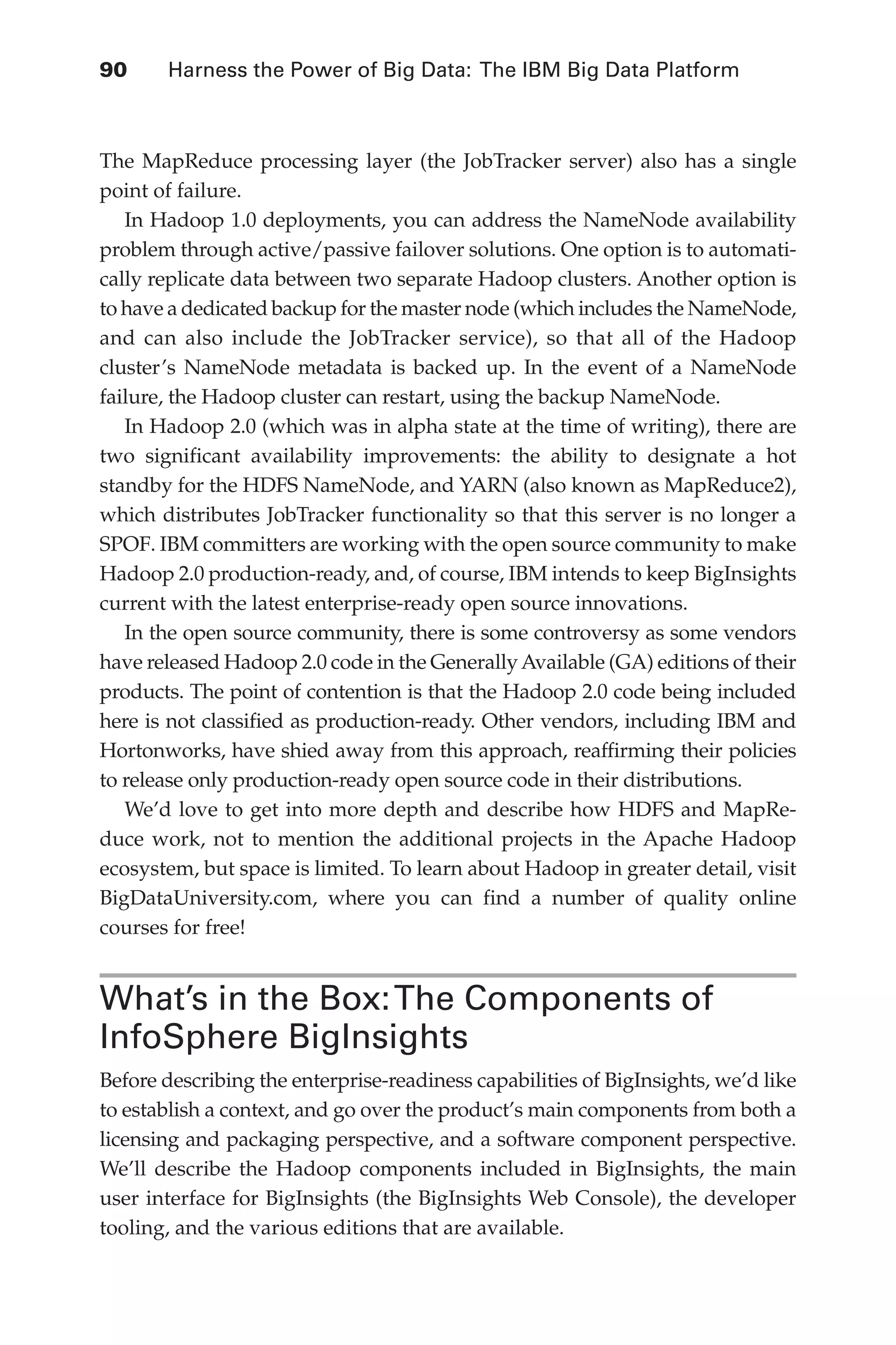 90 	 Harness the Power of Big Data: The IBM Big Data Platform
Flash 6X9 / Harness the Power of Big Data:The IBM Big Data Platform / Zikopoulos / 817-5
The MapReduce processing layer (the JobTracker server) also has a single
point of failure.
In Hadoop 1.0 deployments, you can address the NameNode availability
problem through active/passive failover solutions. One option is to automati-
cally replicate data between two separate Hadoop clusters. Another option is
to have a dedicated backup for the master node (which includes the NameNode,
and can also include the JobTracker service), so that all of the Hadoop
cluster’s NameNode metadata is backed up. In the event of a NameNode
failure, the Hadoop cluster can restart, using the backup NameNode.
In Hadoop 2.0 (which was in alpha state at the time of writing), there are
two significant availability improvements: the ability to designate a hot
standby for the HDFS NameNode, and YARN (also known as MapReduce2),
which distributes JobTracker functionality so that this server is no longer a
SPOF. IBM committers are working with the open source community to make
Hadoop 2.0 production-ready, and, of course, IBM intends to keep BigInsights
current with the latest enterprise-ready open source innovations.
In the open source community, there is some controversy as some vendors
have released Hadoop 2.0 code in the GenerallyAvailable (GA) editions of their
products. The point of contention is that the Hadoop 2.0 code being included
here is not classified as production-ready. Other vendors, including IBM and
Hortonworks, have shied away from this approach, reaffirming their policies
to release only production-ready open source code in their distributions.
We’d love to get into more depth and describe how HDFS and MapRe-
duce work, not to mention the additional projects in the Apache Hadoop
ecosystem, but space is limited. To learn about Hadoop in greater detail, visit
BigDataUniversity.com, where you can find a number of quality online
courses for free!
What’s in the Box:The Components of
InfoSphere BigInsights
Before describing the enterprise-readiness capabilities of BigInsights, we’d like
to establish a context, and go over the product’s main components from both a
licensing and packaging perspective, and a software component perspective.
We’ll describe the Hadoop components included in BigInsights, the main
user interface for BigInsights (the BigInsights Web Console), the developer
tooling, and the various editions that are available.
05-ch05.indd 90 04/10/12 4:36 PM
 