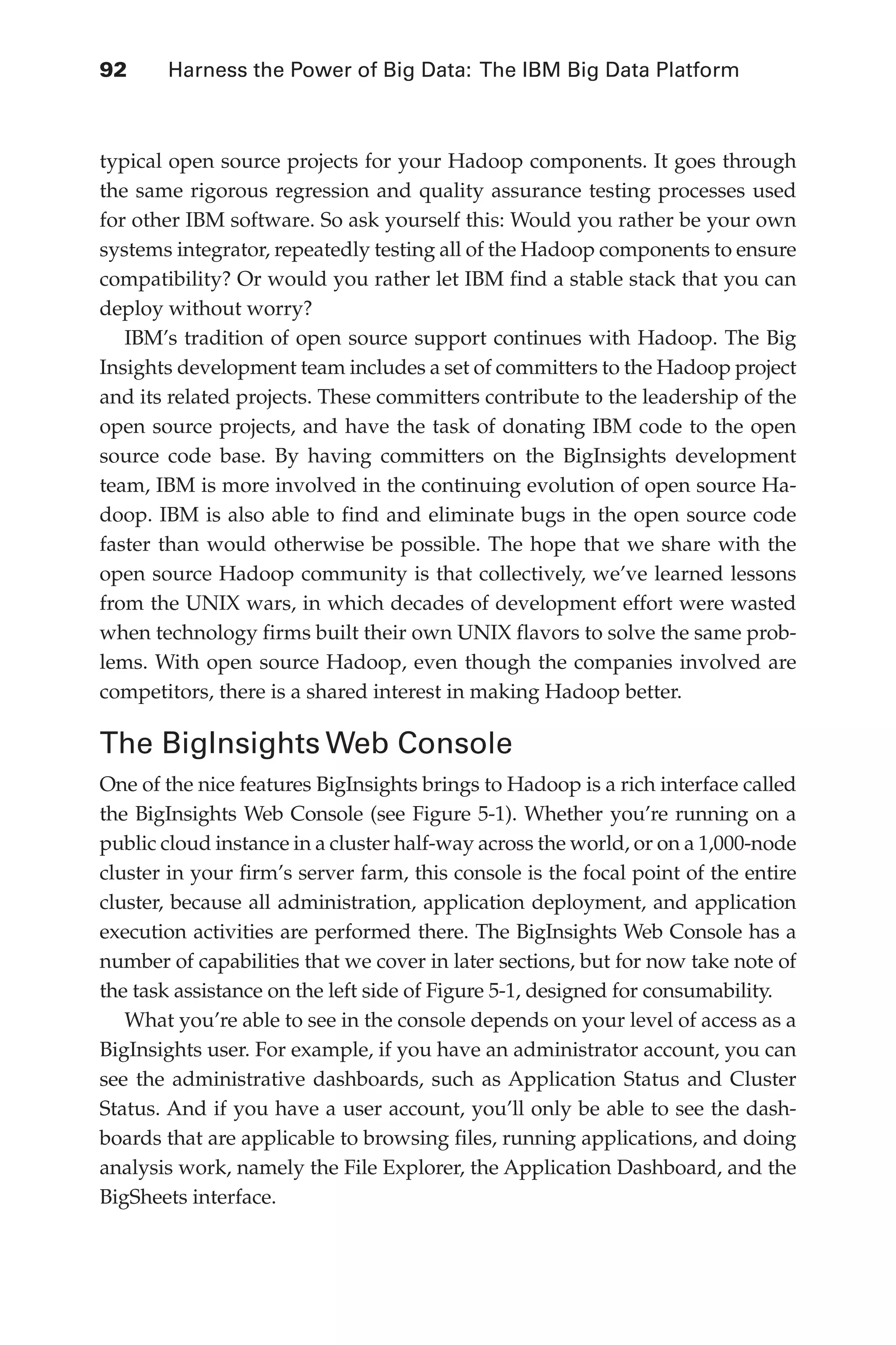 92 	 Harness the Power of Big Data: The IBM Big Data Platform
Flash 6X9 / Harness the Power of Big Data:The IBM Big Data Platform / Zikopoulos / 817-5
typical open source projects for your Hadoop components. It goes through
the same rigorous regression and quality assurance testing processes used
for other IBM software. So ask yourself this: Would you rather be your own
systems integrator, repeatedly testing all of the Hadoop components to ensure
compatibility? Or would you rather let IBM find a stable stack that you can
deploy without worry?
IBM’s tradition of open source support continues with Hadoop. The Big
Insights development team includes a set of committers to the Hadoop project
and its related projects. These committers contribute to the leadership of the
open source projects, and have the task of donating IBM code to the open
source code base. By having committers on the BigInsights development
team, IBM is more involved in the continuing evolution of open source Ha-
doop. IBM is also able to find and eliminate bugs in the open source code
faster than would otherwise be possible. The hope that we share with the
open source Hadoop community is that collectively, we’ve learned lessons
from the UNIX wars, in which decades of development effort were wasted
when technology firms built their own UNIX flavors to solve the same prob-
lems. With open source Hadoop, even though the companies involved are
competitors, there is a shared interest in making Hadoop better.
The BigInsights Web Console
One of the nice features BigInsights brings to Hadoop is a rich interface called
the BigInsights Web Console (see Figure 5-1). Whether you’re running on a
public cloud instance in a cluster half-way across the world, or on a 1,000-node
cluster in your firm’s server farm, this console is the focal point of the entire
cluster, because all administration, application deployment, and application
execution activities are performed there. The BigInsights Web Console has a
number of capabilities that we cover in later sections, but for now take note of
the task assistance on the left side of Figure 5-1, designed for consumability.
What you’re able to see in the console depends on your level of access as a
BigInsights user. For example, if you have an administrator account, you can
see the administrative dashboards, such as Application Status and Cluster
Status. And if you have a user account, you’ll only be able to see the dash-
boards that are applicable to browsing files, running applications, and doing
analysis work, namely the File Explorer, the Application Dashboard, and the
BigSheets interface.
05-ch05.indd 92 04/10/12 4:36 PM
 
