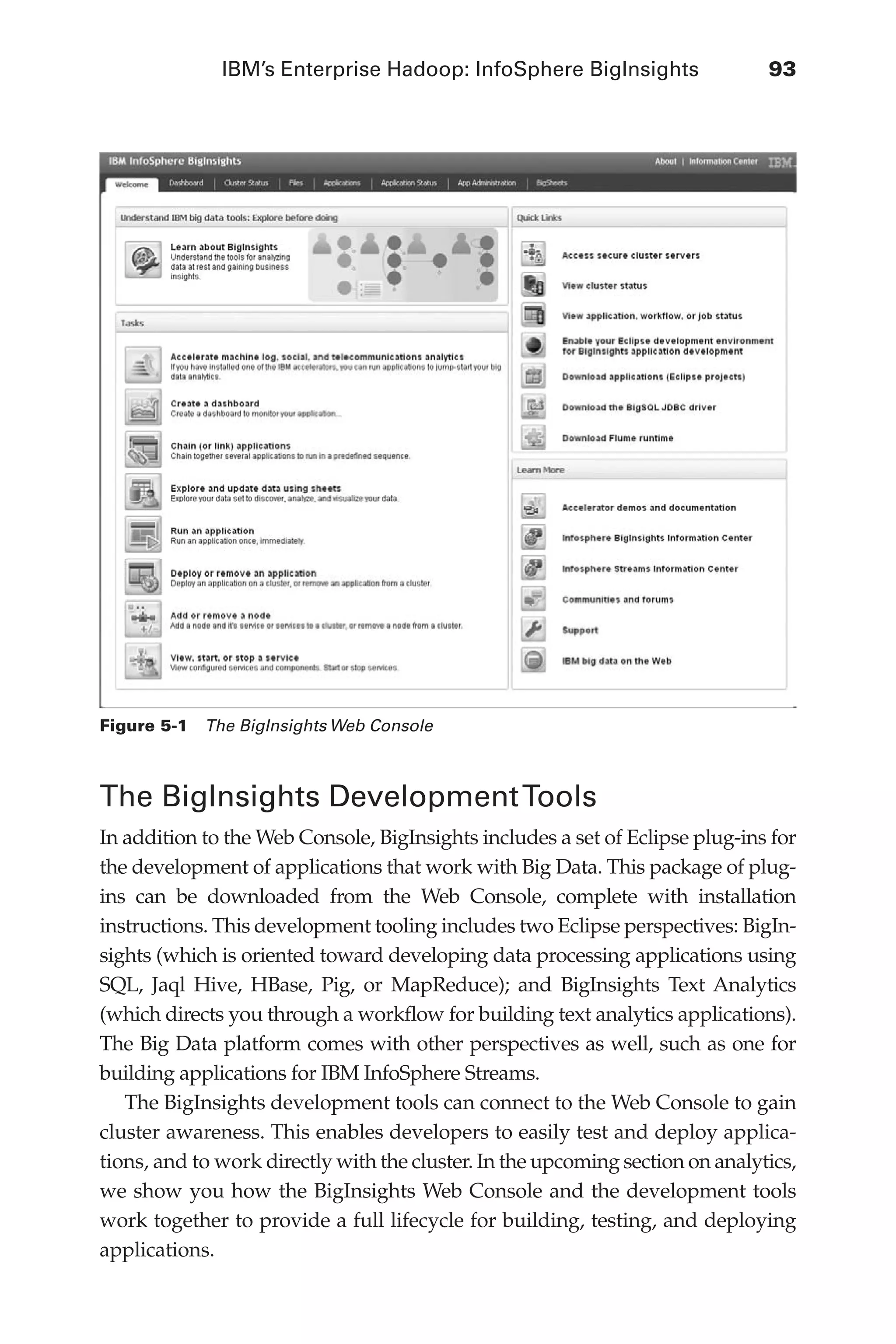 IBM’s Enterprise Hadoop: InfoSphere BigInsights	 93
Flash 6X9 / Harness the Power of Big Data:The IBM Big Data Platform / Zikopoulos / 817-5
The BigInsights DevelopmentTools
In addition to the Web Console, BigInsights includes a set of Eclipse plug-ins for
the development of applications that work with Big Data. This package of plug-
ins can be downloaded from the Web Console, complete with installation
instructions. This development tooling includes two Eclipse perspectives: BigIn-
sights (which is oriented toward developing data processing applications using
SQL, Jaql Hive, HBase, Pig, or MapReduce); and BigInsights Text Analytics
(which directs you through a workflow for building text analytics applications).
The Big Data platform comes with other perspectives as well, such as one for
building applications for IBM InfoSphere Streams.
The BigInsights development tools can connect to the Web Console to gain
cluster awareness. This enables developers to easily test and deploy applica-
tions, and to work directly with the cluster. In the upcoming section on analytics,
we show you how the BigInsights Web Console and the development tools
work together to provide a full lifecycle for building, testing, and deploying
applications.
Figure 5-1  The BigInsights Web Console
05-ch05.indd 93 04/10/12 4:36 PM
 