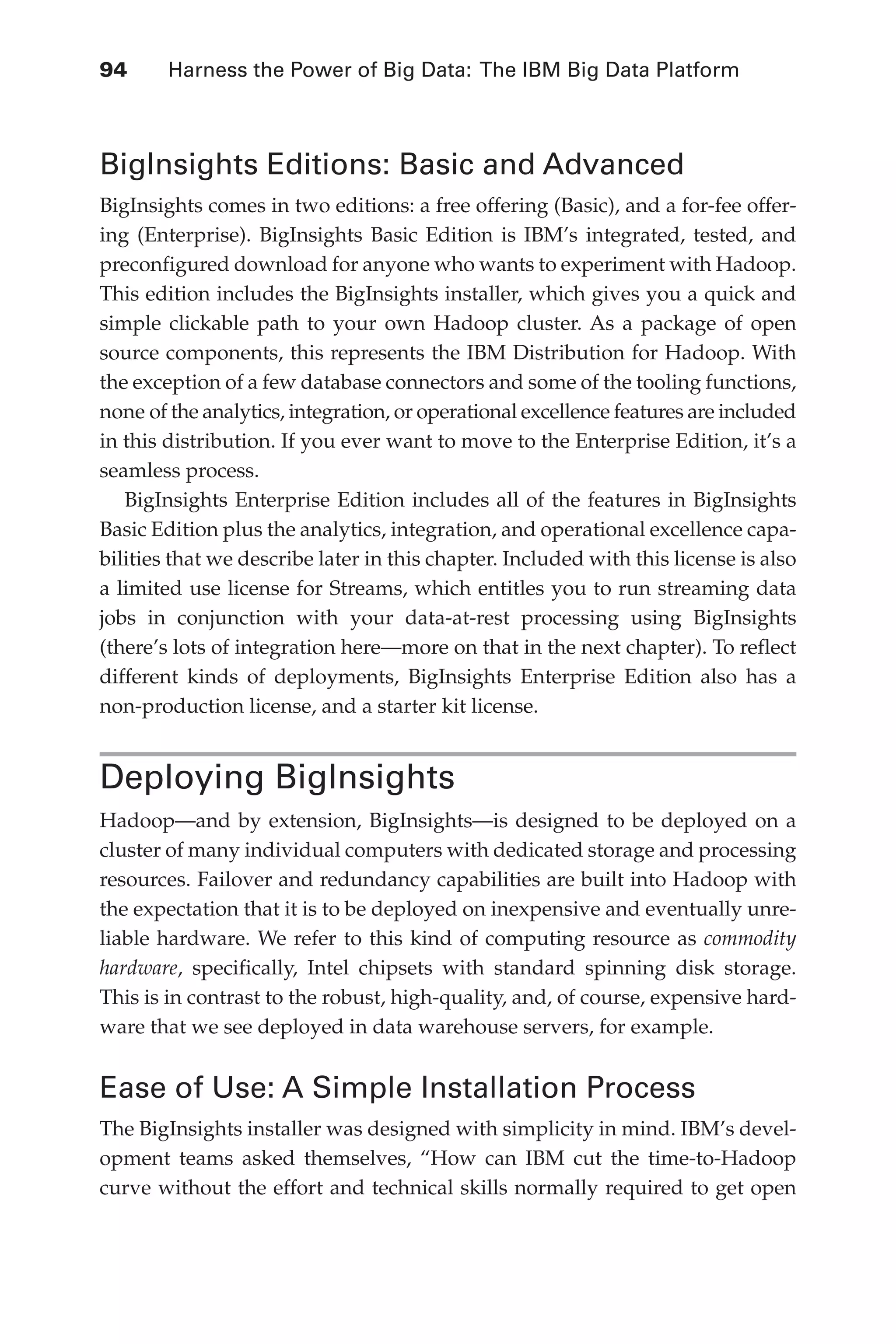 94 	 Harness the Power of Big Data: The IBM Big Data Platform
Flash 6X9 / Harness the Power of Big Data:The IBM Big Data Platform / Zikopoulos / 817-5
BigInsights Editions: Basic and Advanced
BigInsights comes in two editions: a free offering (Basic), and a for-fee offer-
ing (Enterprise). BigInsights Basic Edition is IBM’s integrated, tested, and
preconfigured download for anyone who wants to experiment with Hadoop.
This edition includes the BigInsights installer, which gives you a quick and
simple clickable path to your own Hadoop cluster. As a package of open
source components, this represents the IBM Distribution for Hadoop. With
the exception of a few database connectors and some of the tooling functions,
none of the analytics, integration, or operational excellence features are included
in this distribution. If you ever want to move to the Enterprise Edition, it’s a
seamless process.
BigInsights Enterprise Edition includes all of the features in BigInsights
Basic Edition plus the analytics, integration, and operational excellence capa-
bilities that we describe later in this chapter. Included with this license is also
a limited use license for Streams, which entitles you to run streaming data
jobs in conjunction with your data-at-rest processing using BigInsights
(there’s lots of integration here—more on that in the next chapter). To reflect
different kinds of deployments, BigInsights Enterprise Edition also has a
non-production license, and a starter kit license.
Deploying BigInsights
Hadoop—and by extension, BigInsights—is designed to be deployed on a
cluster of many individual computers with dedicated storage and processing
resources. Failover and redundancy capabilities are built into Hadoop with
the expectation that it is to be deployed on inexpensive and eventually unre-
liable hardware. We refer to this kind of computing resource as commodity
hardware, specifically, Intel chipsets with standard spinning disk storage.
This is in contrast to the robust, high-quality, and, of course, expensive hard-
ware that we see deployed in data warehouse servers, for example.
Ease of Use: A Simple Installation Process
The BigInsights installer was designed with simplicity in mind. IBM’s devel-
opment teams asked themselves, “How can IBM cut the time-to-Hadoop
curve without the effort and technical skills normally required to get open
05-ch05.indd 94 04/10/12 4:36 PM
 