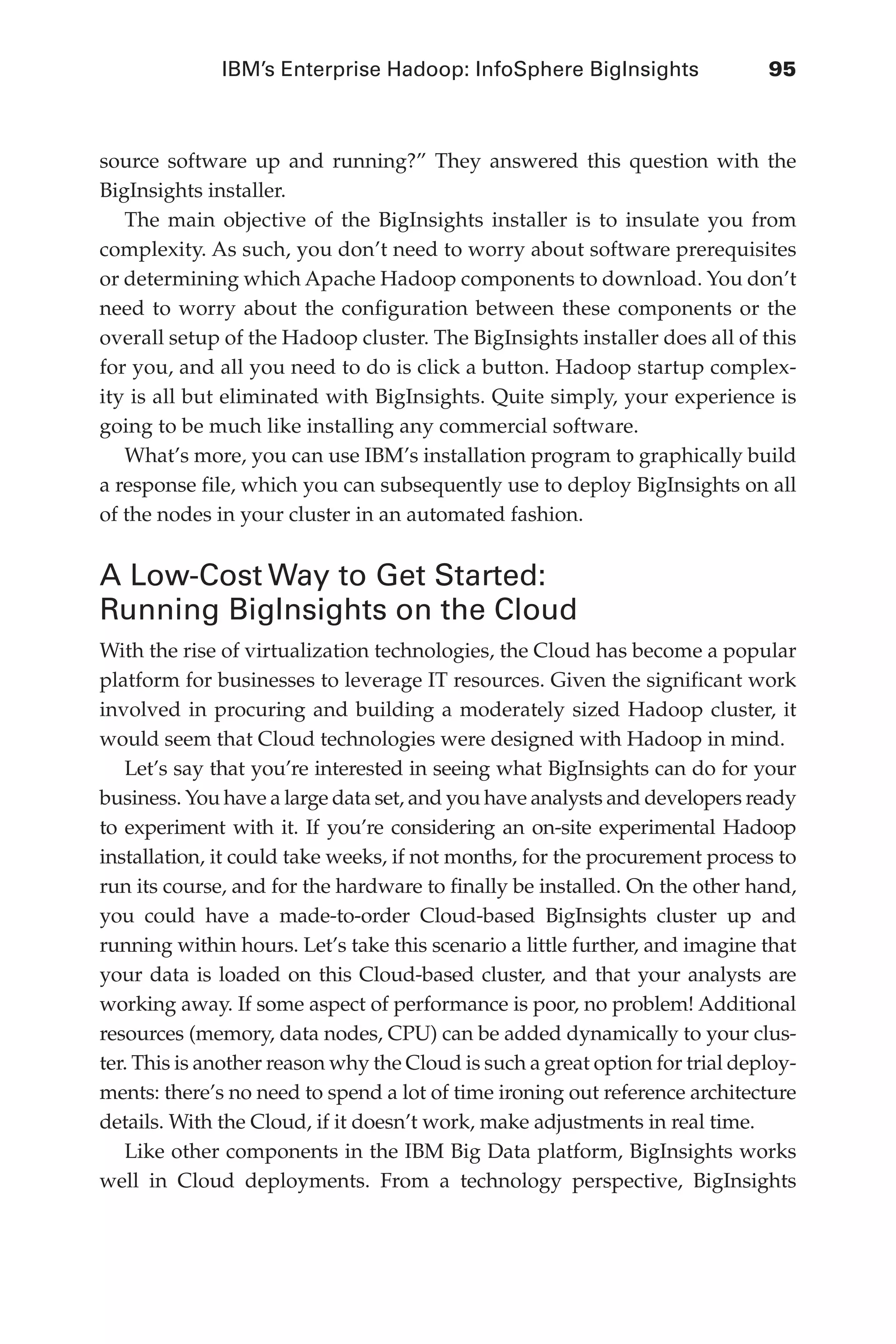 IBM’s Enterprise Hadoop: InfoSphere BigInsights	 95
Flash 6X9 / Harness the Power of Big Data:The IBM Big Data Platform / Zikopoulos / 817-5
source software up and running?” They answered this question with the
BigInsights installer.
The main objective of the BigInsights installer is to insulate you from
complexity. As such, you don’t need to worry about software prerequisites
or determining which Apache Hadoop components to download. You don’t
need to worry about the configuration between these components or the
overall setup of the Hadoop cluster. The BigInsights installer does all of this
for you, and all you need to do is click a button. Hadoop startup complex-
ity is all but eliminated with BigInsights. Quite simply, your experience is
going to be much like installing any commercial software.
What’s more, you can use IBM’s installation program to graphically build
a response file, which you can subsequently use to deploy BigInsights on all
of the nodes in your cluster in an automated fashion.
A Low-Cost Way to Get Started:
Running BigInsights on the Cloud
With the rise of virtualization technologies, the Cloud has become a popular
platform for businesses to leverage IT resources. Given the significant work
involved in procuring and building a moderately sized Hadoop cluster, it
would seem that Cloud technologies were designed with Hadoop in mind.
Let’s say that you’re interested in seeing what BigInsights can do for your
business. You have a large data set, and you have analysts and developers ready
to experiment with it. If you’re considering an on-site experimental Hadoop
installation, it could take weeks, if not months, for the procurement process to
run its course, and for the hardware to finally be installed. On the other hand,
you could have a made-to-order Cloud-based BigInsights cluster up and
running within hours. Let’s take this scenario a little further, and imagine that
your data is loaded on this Cloud-based cluster, and that your analysts are
working away. If some aspect of performance is poor, no problem! Additional
resources (memory, data nodes, CPU) can be added dynamically to your clus-
ter. This is another reason why the Cloud is such a great option for trial deploy-
ments: there’s no need to spend a lot of time ironing out reference architecture
details. With the Cloud, if it doesn’t work, make adjustments in real time.
Like other components in the IBM Big Data platform, BigInsights works
well in Cloud deployments. From a technology perspective, BigInsights
05-ch05.indd 95 04/10/12 4:36 PM
 