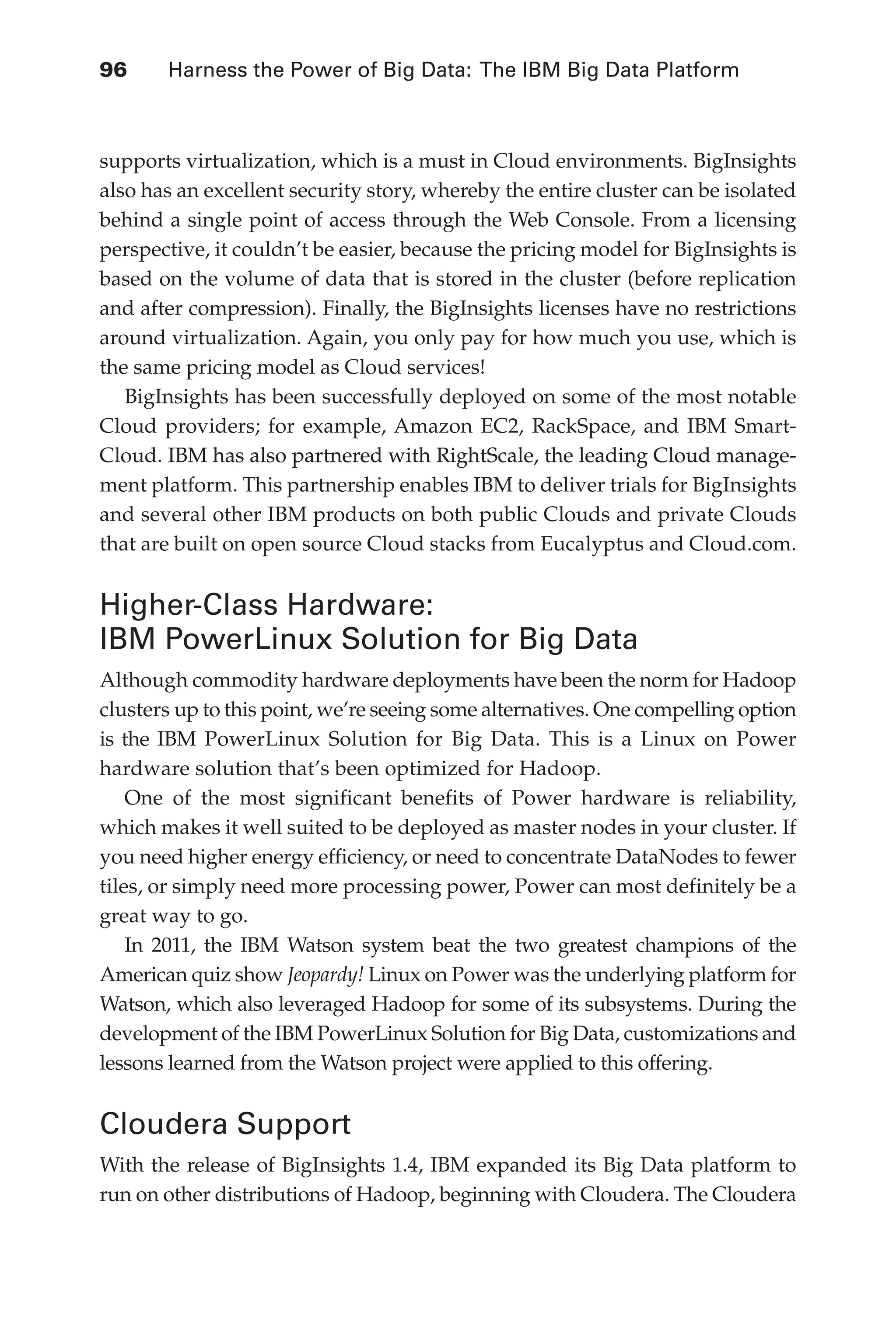 96 	 Harness the Power of Big Data: The IBM Big Data Platform
Flash 6X9 / Harness the Power of Big Data:The IBM Big Data Platform / Zikopoulos / 817-5
supports virtualization, which is a must in Cloud environments. BigInsights
also has an excellent security story, whereby the entire cluster can be isolated
behind a single point of access through the Web Console. From a licensing
perspective, it couldn’t be easier, because the pricing model for BigInsights is
based on the volume of data that is stored in the cluster (before replication
and after compression). Finally, the BigInsights licenses have no restrictions
around virtualization. Again, you only pay for how much you use, which is
the same pricing model as Cloud services!
BigInsights has been successfully deployed on some of the most notable
Cloud providers; for example, Amazon EC2, RackSpace, and IBM Smart-
Cloud. �����������������������������������������������������������������
IBM has also partnered with RightScale, the leading Cloud manage-
ment platform. This partnership enables IBM to deliver trials for BigInsights
and several other IBM products on both public Clouds and private Clouds
that are built on open source Cloud stacks from Eucalyptus and Cloud.com.
Higher-Class Hardware:
IBM PowerLinux Solution for Big Data
Although commodity hardware deployments have been the norm for Hadoop
clusters up to this point, we’re seeing some alternatives. One compelling option
is the IBM PowerLinux Solution for Big Data. This is a Linux on Power
hardware solution that’s been optimized for Hadoop.
One of the most significant benefits of Power hardware is reliability,
which makes it well suited to be deployed as master nodes in your cluster. If
you need higher energy efficiency, or need to concentrate DataNodes to fewer
tiles, or simply need more processing power, Power can most definitely be a
great way to go.
In 2011, the IBM Watson system beat the two greatest champions of the
American quiz show Jeopardy! Linux on Power was the underlying platform for
Watson, which also leveraged Hadoop for some of its subsystems. During the
development of the IBM PowerLinux Solution for Big Data, customizations and
lessons learned from the Watson project were applied to this offering.
Cloudera Support
With the release of BigInsights 1.4, IBM expanded its Big Data platform to
run on other distributions of Hadoop, beginning with Cloudera. The Cloudera
05-ch05.indd 96 04/10/12 4:36 PM
 