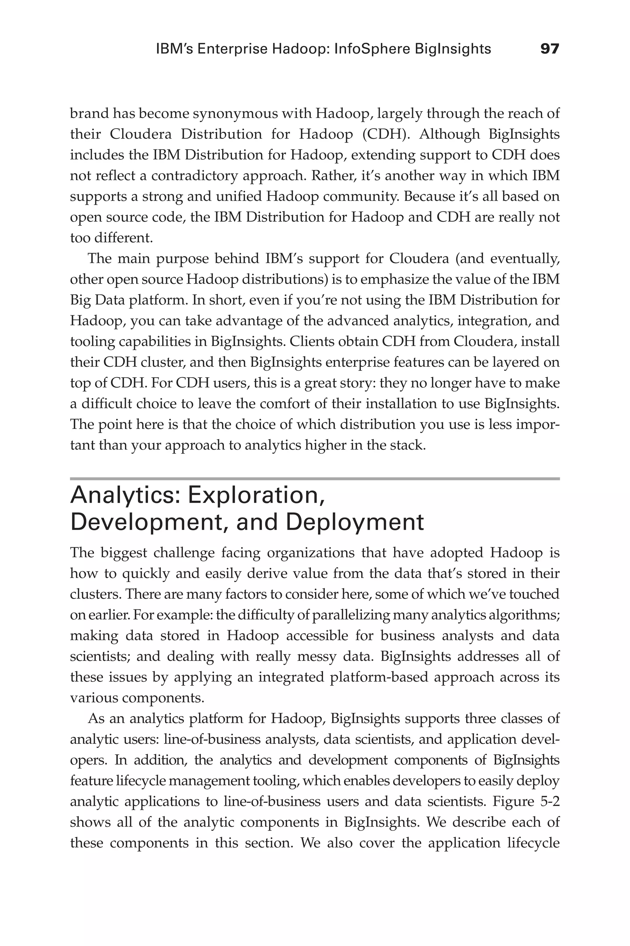 IBM’s Enterprise Hadoop: InfoSphere BigInsights	 97
Flash 6X9 / Harness the Power of Big Data:The IBM Big Data Platform / Zikopoulos / 817-5
brand has become synonymous with Hadoop, largely through the reach of
their Cloudera Distribution for Hadoop (CDH). Although BigInsights
includes the IBM Distribution for Hadoop, extending support to CDH does
not reflect a contradictory approach. Rather, it’s another way in which IBM
supports a strong and unified Hadoop community. Because it’s all based on
open source code, the IBM Distribution for Hadoop and CDH are really not
too different.
The main purpose behind IBM’s support for Cloudera (and eventually,
other open source Hadoop distributions) is to emphasize the value of the IBM
Big Data platform. In short, even if you’re not using the IBM Distribution for
Hadoop, you can take advantage of the advanced analytics, integration, and
tooling capabilities in BigInsights. Clients obtain CDH from Cloudera, install
their CDH cluster, and then BigInsights enterprise features can be layered on
top of CDH. For CDH users, this is a great story: they no longer have to make
a difficult choice to leave the comfort of their installation to use BigInsights.
The point here is that the choice of which distribution you use is less impor-
tant than your approach to analytics higher in the stack.
Analytics: Exploration,
Development, and Deployment
The biggest challenge facing organizations that have adopted Hadoop is
how to quickly and easily derive value from the data that’s stored in their
clusters. There are many factors to consider here, some of which we’ve touched
on earlier. For example: the difficulty of parallelizing many analytics algorithms;
making data stored in Hadoop accessible for business analysts and data
scientists; and dealing with really messy data. BigInsights addresses all of
these issues by applying an integrated platform-based approach across its
various components.
As an analytics platform for Hadoop, BigInsights supports three classes of
analytic users: line-of-business analysts, data scientists, and application devel-
opers. In addition, the analytics and development components of BigInsights
feature lifecycle management tooling, which enables developers to easily deploy
analytic applications to line-of-business users and data scientists. Figure 5-2
shows all of the analytic components in BigInsights. We describe each of
these components in this section. We also cover the application lifecycle
05-ch05.indd 97 04/10/12 4:36 PM
 
