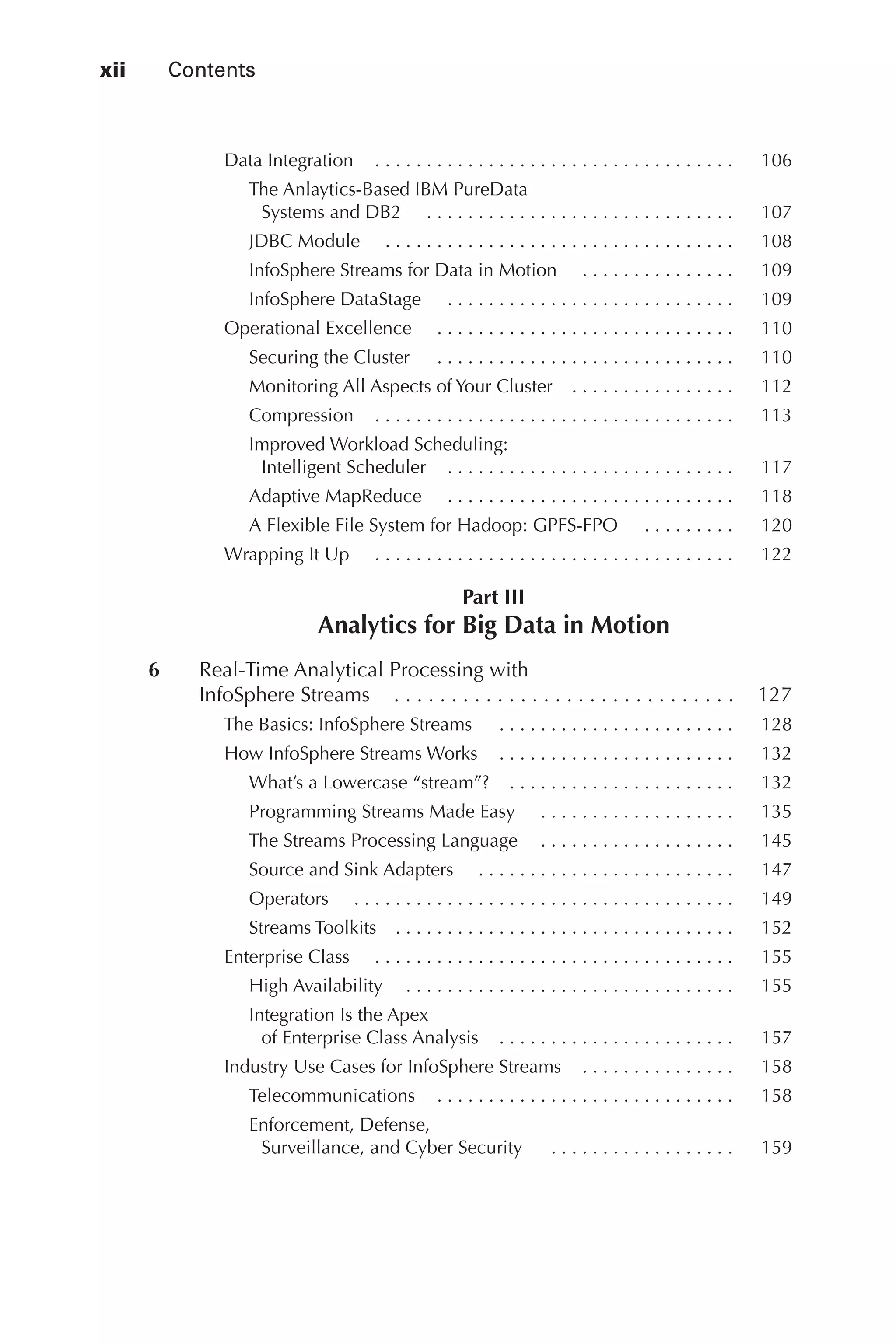 xii 	 Contents
Flash 6X9 / Harness the Power of Big Data:The IBM Big Data Platform / Zikopoulos / 817-5
Data Integration   .  .  .  .  .  .  .  .  .  .  .  .  .  .  .  .  .  .  .  .  .  .  .  .  .  .  .  .  .  .  .  .  .  . 	 106
The Anlaytics-Based IBM PureData
Systems and DB2   . .  .  .  .  .  .  .  .  .  .  .  .  .  .  .  .  .  .  .  .  .  .  .  .  .  .  .  .  . 	 107
JDBC Module   . .  .  .  .  .  .  .  .  .  .  .  .  .  .  .  .  .  .  .  .  .  .  .  .  .  .  .  .  .  .  .  .  . 	 108
InfoSphere Streams for Data in Motion   . .  .  .  .  .  .  .  .  .  .  .  .  .  . 	 109
InfoSphere DataStage   . .  .  .  .  .  .  .  .  .  .  .  .  .  .  .  .  .  .  .  .  .  .  .  .  .  .  . 	 109
Operational Excellence   . .  .  .  .  .  .  .  .  .  .  .  .  .  .  .  .  .  .  .  .  .  .  .  .  .  .  .  . 	 110
Securing the Cluster   .  .  .  .  .  .  .  .  .  .  .  .  .  .  .  .  .  .  .  .  .  .  .  .  .  .  .  .  . 	 110
Monitoring All Aspects of Your Cluster   .  .  .  .  .  .  .  .  .  .  .  .  .  .  . 	 112
Compression   .  .  .  .  .  .  .  .  .  .  .  .  .  .  .  .  .  .  .  .  .  .  .  .  .  .  .  .  .  .  .  .  .  . 	 113
Improved Workload Scheduling:
Intelligent Scheduler   .  .  .  .  .  .  .  .  .  .  .  .  .  .  .  .  .  .  .  .  .  .  .  .  .  .  . 	 117
Adaptive MapReduce   . .  .  .  .  .  .  .  .  .  .  .  .  .  .  .  .  .  .  .  .  .  .  .  .  .  .  . 	 118
A Flexible File System for Hadoop: GPFS-FPO   . .  .  .  .  .  .  .  . 	 120
Wrapping It Up   . .  .  .  .  .  .  .  .  .  .  .  .  .  .  .  .  .  .  .  .  .  .  .  .  .  .  .  .  .  .  .  .  .  . 	 122
Part III
Analytics for Big Data in Motion
	 6	 Real-Time Analytical Processing with
InfoSphere Streams   .  .  .  .  .  .  .  .  .  .  .  .  .  .  .  .  .  .  .  .  .  .  .  .  .  .  .  .  . 	 127
The Basics: InfoSphere Streams   .  .  .  .  .  .  .  .  .  .  .  .  .  .  .  .  .  .  .  .  .  .  . 	 128
How InfoSphere Streams Works   .  .  .  .  .  .  .  .  .  .  .  .  .  .  .  .  .  .  .  .  .  . 	 132
What’s a Lowercase “stream”?   .  .  .  .  .  .  .  .  .  .  .  .  .  .  .  .  .  .  .  .  . 	 132
Programming Streams Made Easy   . .  .  .  .  .  .  .  .  .  .  .  .  .  .  .  .  .  . 	 135
The Streams Processing Language   .  .  .  .  .  .  .  .  .  .  .  .  .  .  .  .  .  . 	 145
Source and Sink Adapters   . .  .  .  .  .  .  .  .  .  .  .  .  .  .  .  .  .  .  .  .  .  .  .  . 	 147
Operators   . .  .  .  .  .  .  .  .  .  .  .  .  .  .  .  .  .  .  .  .  .  .  .  .  .  .  .  .  .  .  .  .  .  .  .  . 	 149
Streams Toolkits   .  .  .  .  .  .  .  .  .  .  .  .  .  .  .  .  .  .  .  .  .  .  .  .  .  .  .  .  .  .  .  . 	 152
Enterprise Class   . .  .  .  .  .  .  .  .  .  .  .  .  .  .  .  .  .  .  .  .  .  .  .  .  .  .  .  .  .  .  .  .  .  . 	 155
High Availability   .  .  .  .  .  .  .  .  .  .  .  .  .  .  .  .  .  .  .  .  .  .  .  .  .  .  .  .  .  .  . 	 155
Integration Is the Apex
of Enterprise Class Analysis   .  .  .  .  .  .  .  .  .  .  .  .  .  .  .  .  .  .  .  .  .  . 	 157
Industry Use Cases for InfoSphere Streams   .  .  .  .  .  .  .  .  .  .  .  .  .  . 	 158
Telecommunications   .  .  .  .  .  .  .  .  .  .  .  .  .  .  .  .  .  .  .  .  .  .  .  .  .  .  .  . 	 158
Enforcement, Defense,
Surveillance, and Cyber Security   .  .  .  .  .  .  .  .  .  .  .  .  .  .  .  .  .  . 	 159
00-FM.indd 12 04/10/12 12:19 PM
 