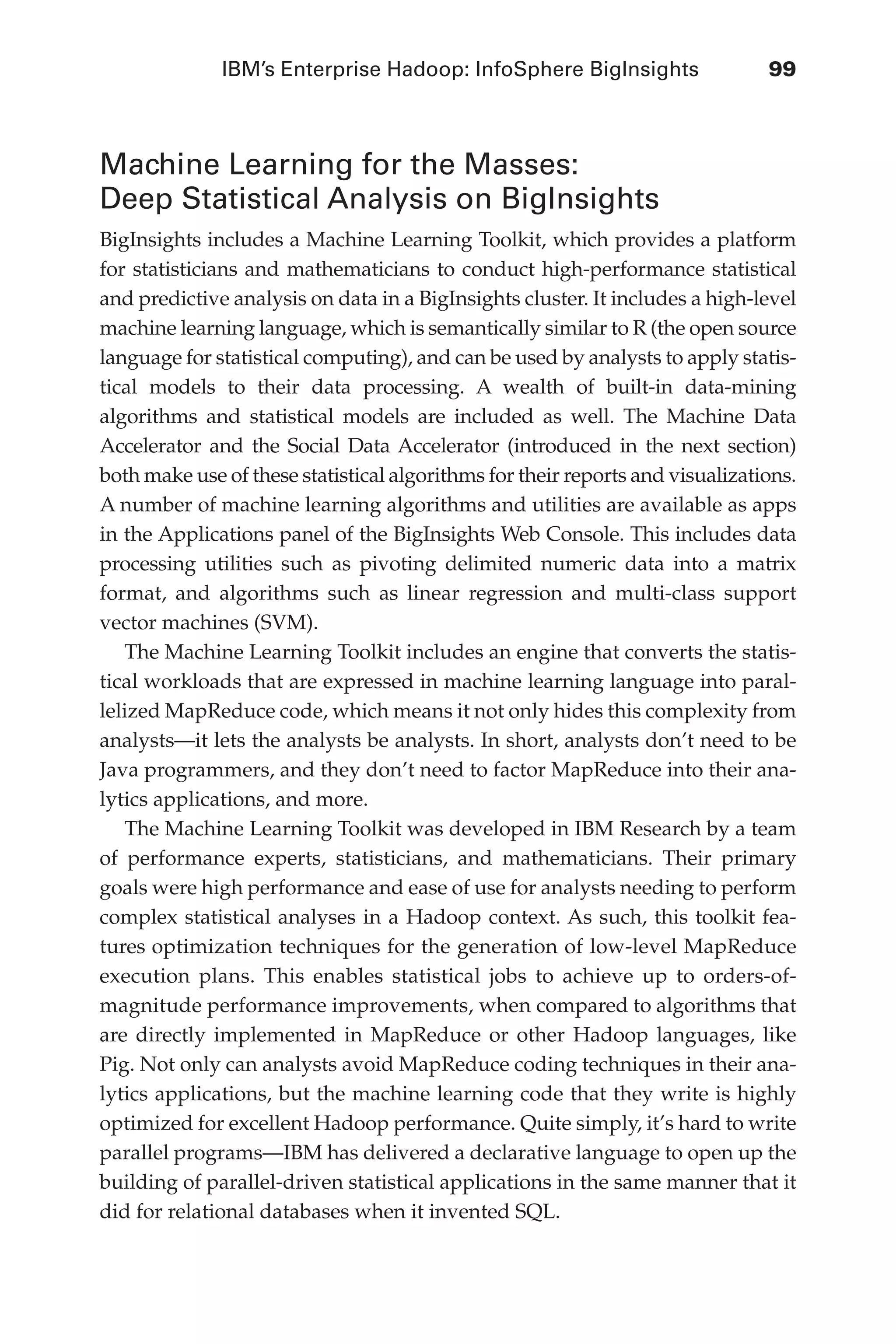 IBM’s Enterprise Hadoop: InfoSphere BigInsights	 99
Flash 6X9 / Harness the Power of Big Data:The IBM Big Data Platform / Zikopoulos / 817-5
Machine Learning for the Masses:
Deep Statistical Analysis on BigInsights
BigInsights includes a Machine Learning Toolkit, which provides a platform
for statisticians and mathematicians to conduct high-performance statistical
and predictive analysis on data in a BigInsights cluster. It includes a high-level
machine learning language, which is semantically similar to R (the open source
language for statistical computing), and can be used by analysts to apply statis-
tical models to their data processing. A wealth of built-in data-mining
algorithms and statistical models are included as well. The Machine Data
Accelerator and the Social Data Accelerator (introduced in the next section)
both make use of these statistical algorithms for their reports and visualizations.
A number of machine learning algorithms and utilities are available as apps
in the Applications panel of the BigInsights Web Console. This includes data
processing utilities such as pivoting delimited numeric data into a matrix
format, and algorithms such as linear regression and multi-class support
vector machines (SVM).
The Machine Learning Toolkit includes an engine that converts the statis-
tical workloads that are expressed in machine learning language into paral-
lelized MapReduce code, which means it not only hides this complexity from
analysts—it lets the analysts be analysts. In short, analysts don’t need to be
Java programmers, and they don’t need to factor MapReduce into their ana-
lytics applications, and more.
The Machine Learning Toolkit was developed in IBM Research by a team
of performance experts, statisticians, and mathematicians. Their primary
goals were high performance and ease of use for analysts needing to perform
complex statistical analyses in a Hadoop context. As such, this toolkit fea-
tures optimization techniques for the generation of low-level MapReduce
execution plans. This enables statistical jobs to achieve up to orders-of-
magnitude performance improvements, when compared to algorithms that
are directly implemented in MapReduce or other Hadoop languages, like
Pig. Not only can analysts avoid MapReduce coding techniques in their ana-
lytics applications, but the machine learning code that they write is highly
optimized for excellent Hadoop performance. Quite simply, it’s hard to write
parallel programs—IBM has delivered a declarative language to open up the
building of parallel-driven statistical applications in the same manner that it
did for relational databases when it invented SQL.
05-ch05.indd 99 04/10/12 4:36 PM
 