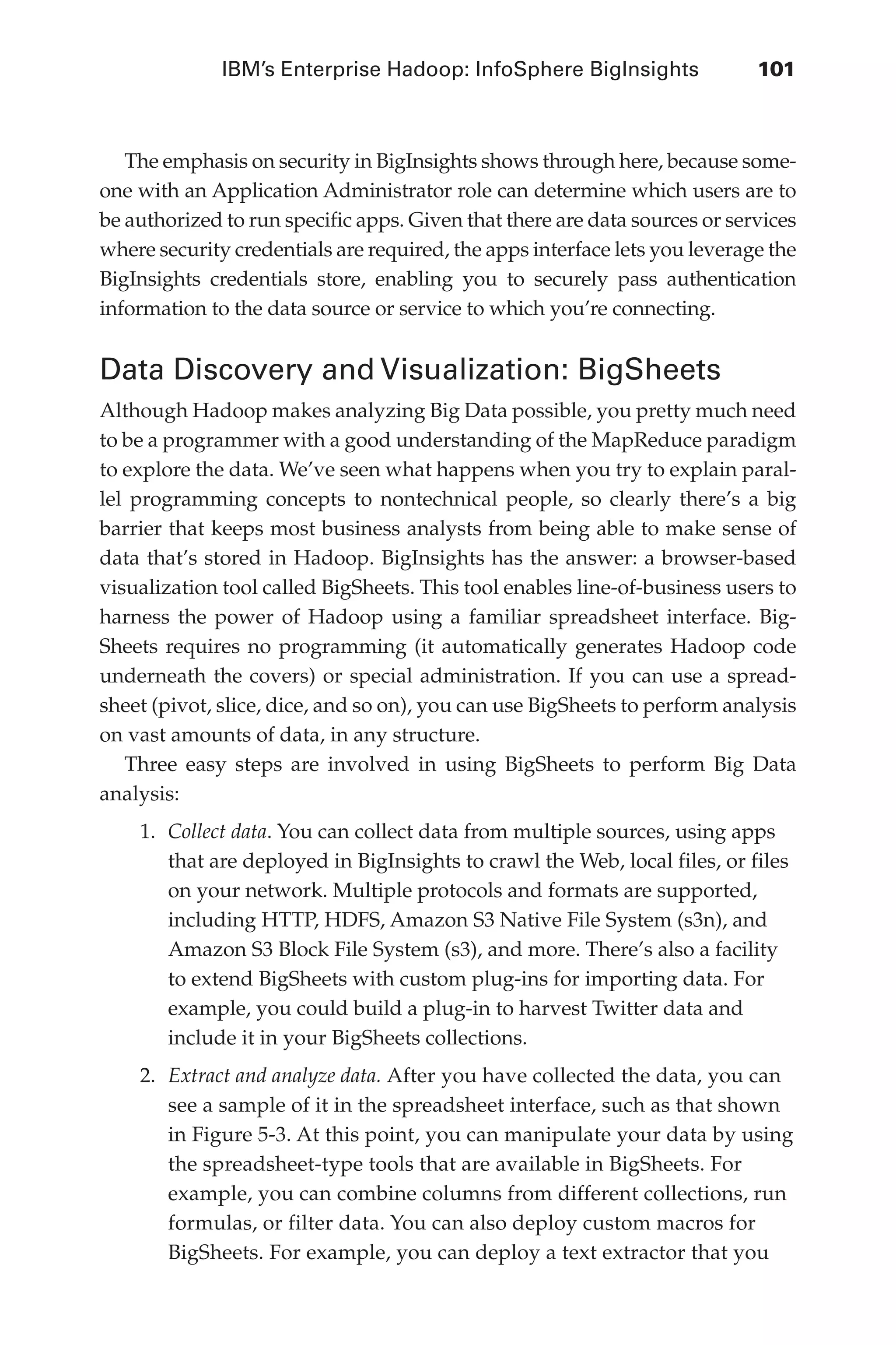 IBM’s Enterprise Hadoop: InfoSphere BigInsights	 101
Flash 6X9 / Harness the Power of Big Data:The IBM Big Data Platform / Zikopoulos / 817-5
The emphasis on security in BigInsights shows through here, because some-
one with an Application Administrator role can determine which users are to
be authorized to run specific apps. Given that there are data sources or services
where security credentials are required, the apps interface lets you leverage the
BigInsights credentials store, enabling you to securely pass authentication
information to the data source or service to which you’re connecting.
Data Discovery and Visualization: BigSheets
Although Hadoop makes analyzing Big Data possible, you pretty much need
to be a programmer with a good understanding of the MapReduce paradigm
to explore the data. We’ve seen what happens when you try to explain paral-
lel programming concepts to nontechnical people, so clearly there’s a big
barrier that keeps most business analysts from being able to make sense of
data that’s stored in Hadoop. BigInsights has the answer: a browser-based
visualization tool called BigSheets. This tool enables line-of-business users to
harness the power of Hadoop using a familiar spreadsheet interface. Big-
Sheets requires no programming (it automatically generates Hadoop code
underneath the covers) or special administration. If you can use a spread-
sheet (pivot, slice, dice, and so on), you can use BigSheets to perform analysis
on vast amounts of data, in any structure.
Three easy steps are involved in using BigSheets to perform Big Data
analysis:
1.	 Collect data. You can collect data from multiple sources, using apps
that are deployed in BigInsights to crawl the Web, local files, or files
on your network. Multiple protocols and formats are supported,
including HTTP, HDFS, Amazon S3 Native File System (s3n), and
Amazon S3 Block File System (s3), and more. There’s also a facility
to extend BigSheets with custom plug-ins for importing data. For
example, you could build a plug-in to harvest Twitter data and
include it in your BigSheets collections.
2.	 Extract and analyze data. After you have collected the data, you can
see a sample of it in the spreadsheet interface, such as that shown
in Figure 5-3. At this point, you can manipulate your data by using
the spreadsheet-type tools that are available in BigSheets. For
example, you can combine columns from different collections, run
formulas, or filter data. You can also deploy custom macros for
BigSheets. For example, you can deploy a text extractor that you
05-ch05.indd 101 04/10/12 4:36 PM
 