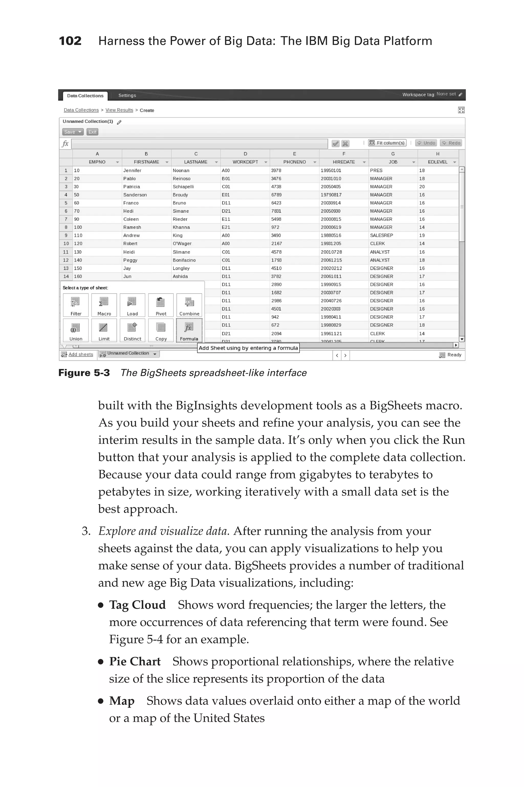 102 	 Harness the Power of Big Data: The IBM Big Data Platform
Flash 6X9 / Harness the Power of Big Data:The IBM Big Data Platform / Zikopoulos / 817-5
built with the BigInsights development tools as a BigSheets macro.
As you build your sheets and refine your analysis, you can see the
interim results in the sample data. It’s only when you click the Run
button that your analysis is applied to the complete data collection.
Because your data could range from gigabytes to terabytes to
petabytes in size, working iteratively with a small data set is the
best approach.
3.	 Explore and visualize data. After running the analysis from your
sheets against the data, you can apply visualizations to help you
make sense of your data. BigSheets provides a number of traditional
and new age Big Data visualizations, including:
•	Tag Cloud  Shows word frequencies; the larger the letters, the
more occurrences of data referencing that term were found. See
Figure 5-4 for an example.
•	Pie Chart  Shows proportional relationships, where the relative
size of the slice represents its proportion of the data
•	Map  Shows data values overlaid onto either a map of the world
or a map of the United States
Figure 5-3  The BigSheets spreadsheet-like interface
05-ch05.indd 102 04/10/12 4:36 PM
 