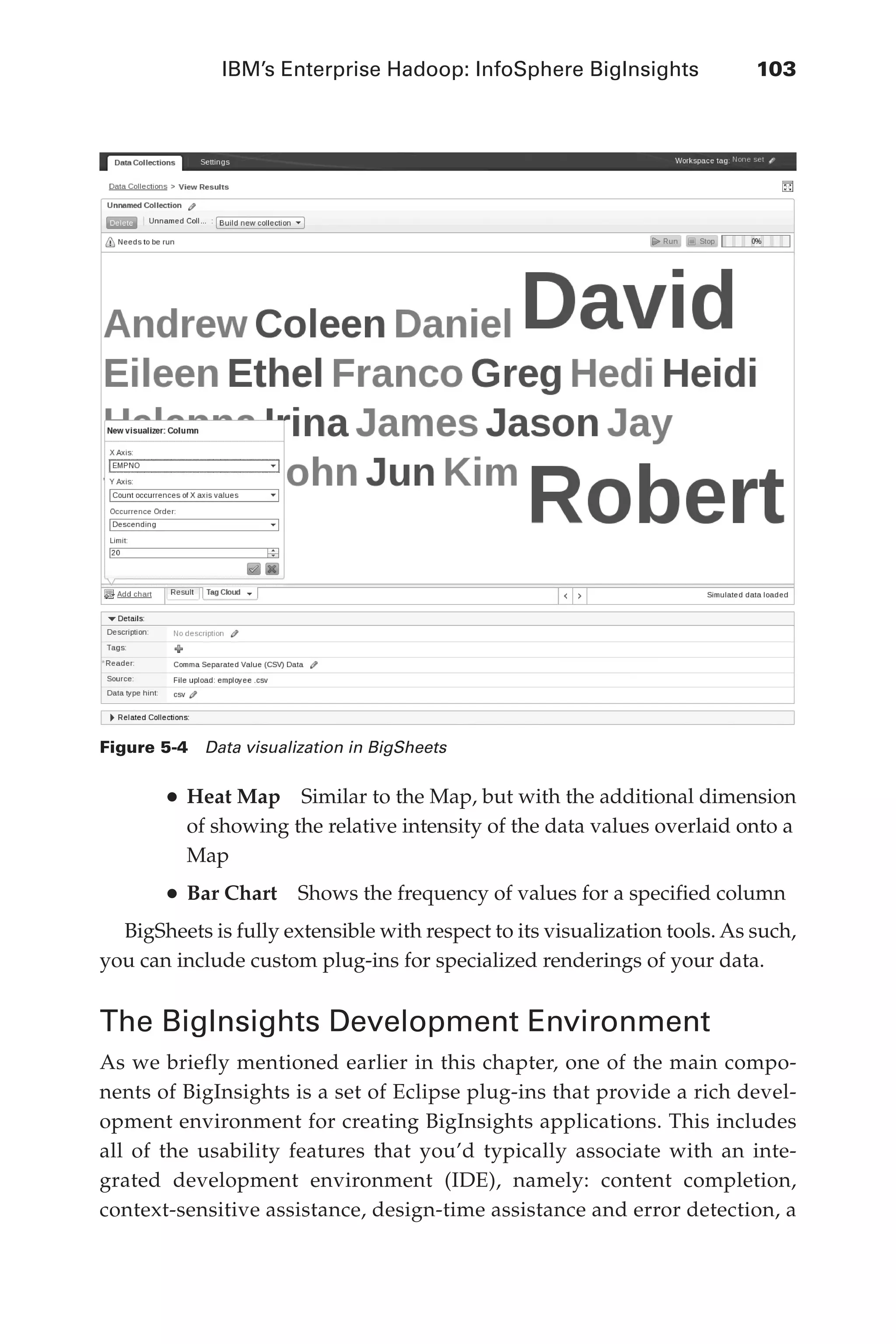 IBM’s Enterprise Hadoop: InfoSphere BigInsights	 103
Flash 6X9 / Harness the Power of Big Data:The IBM Big Data Platform / Zikopoulos / 817-5
•	Heat Map  Similar to the Map, but with the additional dimension
of showing the relative intensity of the data values overlaid onto a
Map
•	Bar Chart  Shows the frequency of values for a specified column
BigSheets is fully extensible with respect to its visualization tools. As such,
you can include custom plug-ins for specialized renderings of your data.
The BigInsights Development Environment
As we briefly mentioned earlier in this chapter, one of the main compo-
nents of BigInsights is a set of Eclipse plug-ins that provide a rich devel-
opment environment for creating BigInsights applications. This includes
all of the usability features that you’d typically associate with an inte-
grated development environment (IDE), namely: content completion,
context-sensitive assistance, design-time assistance and error detection, a
Figure 5-4  Data visualization in BigSheets
05-ch05.indd 103 04/10/12 4:36 PM
 