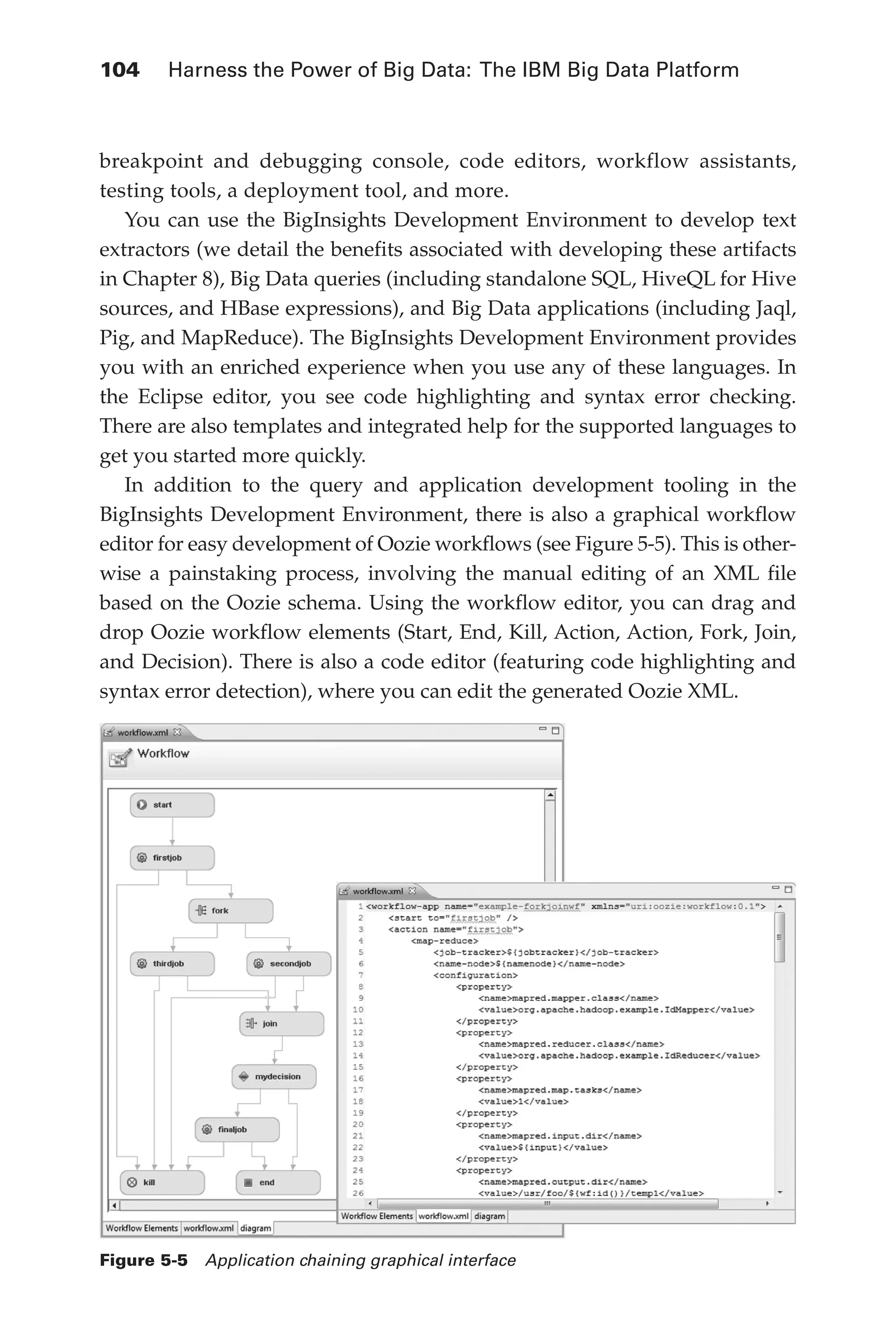 104 	 Harness the Power of Big Data: The IBM Big Data Platform
Flash 6X9 / Harness the Power of Big Data:The IBM Big Data Platform / Zikopoulos / 817-5
breakpoint and debugging console, code editors, workflow assistants,
testing tools, a deployment tool, and more.
You can use the BigInsights Development Environment to develop text
extractors (we detail the benefits associated with developing these artifacts
in Chapter 8), Big Data queries (including standalone SQL, HiveQL for Hive
sources, and HBase expressions), and Big Data applications (including Jaql,
Pig, and MapReduce). The BigInsights Development Environment provides
you with an enriched experience when you use any of these languages. In
the Eclipse editor, you see code highlighting and syntax error checking.
There are also templates and integrated help for the supported languages to
get you started more quickly.
In addition to the query and application development tooling in the
BigInsights Development Environment, there is also a graphical workflow
editor for easy development of Oozie workflows (see Figure 5-5). This is other-
wise a painstaking process, involving the manual editing of an XML file
based on the Oozie schema. Using the workflow editor, you can drag and
drop Oozie workflow elements (Start, End, Kill, Action, Action, Fork, Join,
and Decision). There is also a code editor (featuring code highlighting and
syntax error detection), where you can edit the generated Oozie XML.
Figure 5-5  Application chaining graphical interface
05-ch05.indd 104 04/10/12 4:36 PM
 