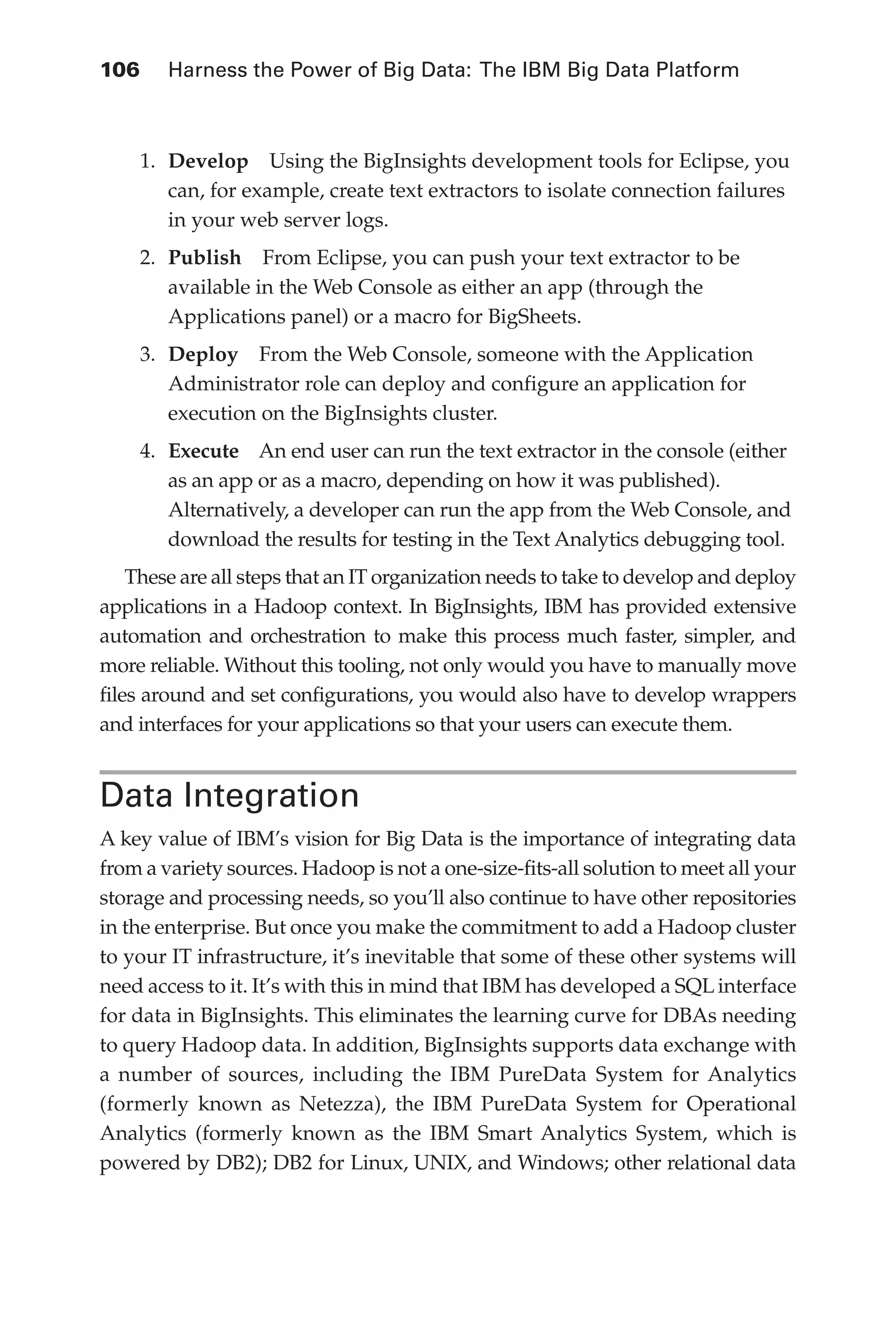 106 	 Harness the Power of Big Data: The IBM Big Data Platform
Flash 6X9 / Harness the Power of Big Data:The IBM Big Data Platform / Zikopoulos / 817-5
1.	 Develop  Using the BigInsights development tools for Eclipse, you
can, for example, create text extractors to isolate connection failures
in your web server logs.
2.	 Publish  From Eclipse, you can push your text extractor to be
available in the Web Console as either an app (through the
Applications panel) or a macro for BigSheets.
3.	 Deploy  From the Web Console, someone with the Application
Administrator role can deploy and configure an application for
execution on the BigInsights cluster.
4.	 Execute  An end user can run the text extractor in the console (either
as an app or as a macro, depending on how it was published).
Alternatively, a developer can run the app from the Web Console, and
download the results for testing in the Text Analytics debugging tool.
These are all steps that an IT organization needs to take to develop and deploy
applications in a Hadoop context. In BigInsights, IBM has provided extensive
automation and orchestration to make this process much faster, simpler, and
more reliable. Without this tooling, not only would you have to manually move
files around and set configurations, you would also have to develop wrappers
and interfaces for your applications so that your users can execute them.
Data Integration
A key value of IBM’s vision for Big Data is the importance of integrating data
from a variety sources. Hadoop is not a one-size-fits-all solution to meet all your
storage and processing needs, so you’ll also continue to have other repositories
in the enterprise. But once you make the commitment to add a Hadoop cluster
to your IT infrastructure, it’s inevitable that some of these other systems will
need access to it. It’s with this in mind that IBM has developed a SQL interface
for data in BigInsights. This eliminates the learning curve for DBAs needing
to query Hadoop data. In addition, BigInsights supports data exchange with
a number of sources, including the IBM PureData System for Analytics
(formerly known as Netezza), the IBM PureData System for Operational
Analytics (formerly known as the IBM Smart Analytics System, which is
powered by DB2); DB2 for Linux, UNIX, and Windows; other relational data
05-ch05.indd 106 04/10/12 4:36 PM
 