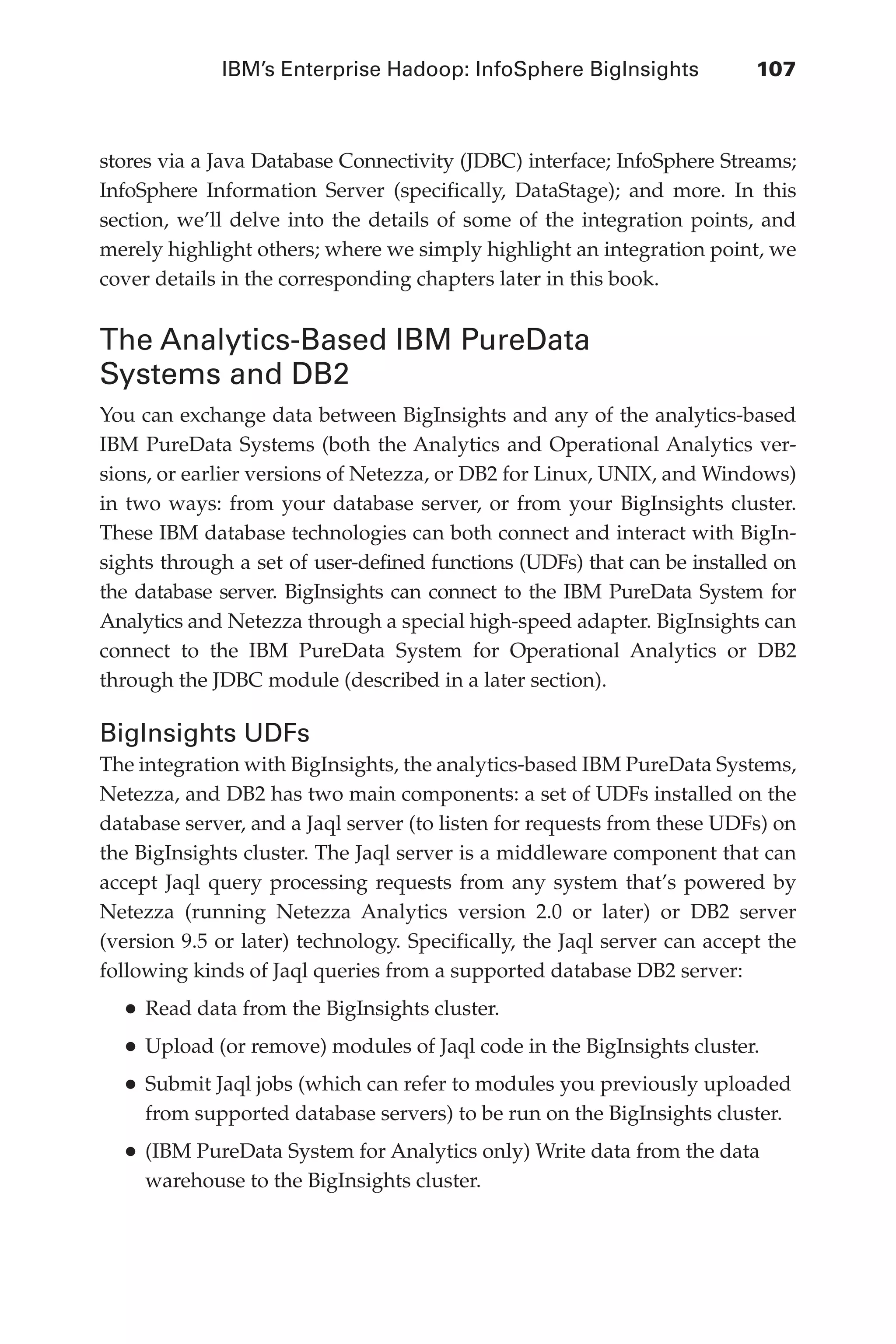 IBM’s Enterprise Hadoop: InfoSphere BigInsights	 107
Flash 6X9 / Harness the Power of Big Data:The IBM Big Data Platform / Zikopoulos / 817-5
stores via a Java Database Connectivity (JDBC) interface; InfoSphere Streams;
InfoSphere Information Server (specifically, DataStage); and more. In this
section, we’ll delve into the details of some of the integration points, and
merely highlight others; where we simply highlight an integration point, we
cover details in the corresponding chapters later in this book.
The Analytics-Based IBM PureData
Systems and DB2
You can exchange data between BigInsights and any of the analytics-based
IBM PureData Systems (both the Analytics and Operational Analytics ver-
sions, or earlier versions of Netezza, or DB2 for Linux, UNIX, and Windows)
in two ways: from your database server, or from your BigInsights cluster.
These IBM database technologies can both connect and interact with BigIn-
sights through a set of user-defined functions (UDFs) that can be installed on
the database server. BigInsights can connect to the IBM PureData System for
Analytics and Netezza through a special high-speed adapter. BigInsights can
connect to the IBM PureData System for Operational Analytics or DB2
through the JDBC module (described in a later section).
BigInsights UDFs
The integration with BigInsights, the analytics-based IBM PureData Systems,
Netezza, and DB2 has two main components: a set of UDFs installed on the
database server, and a Jaql server (to listen for requests from these UDFs) on
the BigInsights cluster. The Jaql server is a middleware component that can
accept Jaql query processing requests from any system that’s powered by
Netezza (running Netezza Analytics version 2.0 or later) or DB2 server
(version 9.5 or later) technology. Specifically, the Jaql server can accept the
following kinds of Jaql queries from a supported database DB2 server:
•	Read data from the BigInsights cluster.
•	Upload (or remove) modules of Jaql code in the BigInsights cluster.
•	Submit Jaql jobs (which can refer to modules you previously uploaded
from supported database servers) to be run on the BigInsights cluster.
•	(IBM PureData System for Analytics only) Write data from the data
warehouse to the BigInsights cluster.
05-ch05.indd 107 04/10/12 4:36 PM
 
