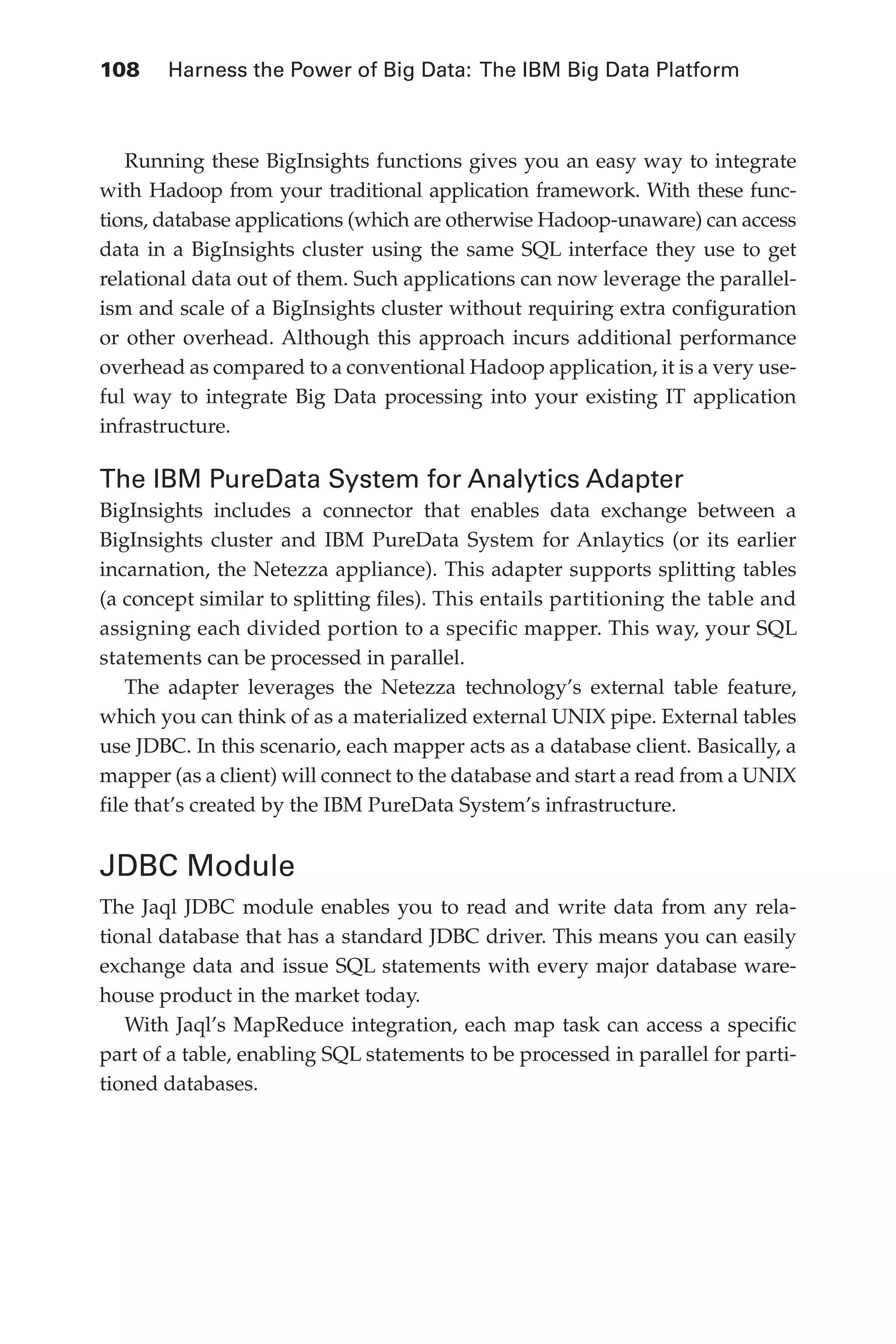 108 	 Harness the Power of Big Data: The IBM Big Data Platform
Flash 6X9 / Harness the Power of Big Data:The IBM Big Data Platform / Zikopoulos / 817-5
Running these BigInsights functions gives you an easy way to integrate
with Hadoop from your traditional application framework. With these func-
tions, database applications (which are otherwise Hadoop-unaware) can access
data in a BigInsights cluster using the same SQL interface they use to get
relational data out of them. Such applications can now leverage the parallel-
ism and scale of a BigInsights cluster without requiring extra configuration
or other overhead. Although this approach incurs additional performance
overhead as compared to a conventional Hadoop application, it is a very use-
ful way to integrate Big Data processing into your existing IT application
infrastructure.
The IBM PureData System for Analytics Adapter
BigInsights includes a connector that enables data exchange between a
BigInsights cluster and IBM PureData System for Anlaytics (or its earlier
incarnation, the Netezza appliance). This adapter supports splitting tables
(a concept similar to splitting files). This entails partitioning the table and
assigning each divided portion to a specific mapper. This way, your SQL
statements can be processed in parallel.
The adapter leverages the Netezza technology’s external table feature,
which you can think of as a materialized external UNIX pipe. External tables
use JDBC. In this scenario, each mapper acts as a database client. Basically, a
mapper (as a client) will connect to the database and start a read from a UNIX
file that’s created by the IBM PureData System’s infrastructure.
JDBC Module
The Jaql JDBC module enables you to read and write data from any rela-
tional database that has a standard JDBC driver. This means you can easily
exchange data and issue SQL statements with every major database ware-
house product in the market today.
With Jaql’s MapReduce integration, each map task can access a specific
part of a table, enabling SQL statements to be processed in parallel for parti-
tioned databases.
05-ch05.indd 108 04/10/12 4:36 PM
 